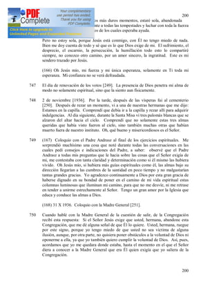 200
200
746 Comprendí que en algunos, los más duros momentos, estaré sola, abandonada
de todos y tengo que hacer frente a todas las tempestades y luchar con toda la fuerza
del alma incluso contra aquellos de los cuales esperaba ayuda.
Pero no estoy sola, porque Jesús está conmigo, con Él no tengo miedo de nada.
Bien me doy cuenta de todo y sé que es lo que Dios exige de mi. El sufrimiento, el
desprecio, el escarnio, la persecución, la humillación todo esto lo compartiré
siempre, no conozco otro camino, por un amor sincero, la ingratitud. Este es mi
sendero trazado por Jesús.
(166) Oh Jesús mío, mi fuerza y mi única esperanza, solamente en Ti toda mi
esperanza. Mi confianza no se verá defraudada.
747 El día de renovación de los votos [249]. La presencia de Dios penetra mi alma de
modo no solamente espiritual, sino que la siento aun físicamente.
748 2 de noviembre [1936]. Por la tarde, después de las vísperas fui al cementerio
[250]. Después de rezar un momento, vi a una de nuestras hermanas que me dijo:
Estamos en la capilla. Comprendí que debía ir a la capilla y rezar allí para adquirir
indulgencias. Al día siguiente, durante la Santa Misa vi tres palomás blancas que se
alzaron del altar hacia el cielo. Comprendí que no solamente estas tres almas
queridas que había visto fueron al cielo, sino también muchas otras que habían
muerto fuera de nuestro instituto. Oh, qué bueno y misericordiosos es el Señor.
749 (167) Coloquio con el Padre Andrasz al final de los ejercicios espirituales. Me
sorprendió muchísimo una cosa que noté durante todas las conversaciones en las
cuales pedí consejos e indicaciones del Padre, a saber: observé que el Padre
Andrasz a todas mis preguntas que le hacia sobre las cosas que el Señor exigía de
mi, me contestaba con tanta claridad y determinación como si él mismo las hubiera
vivido. Oh Jesús mío, si hubiera más guías espirituales como él, las almas bajo su
dirección llegarían a las cumbres de la santidad en poco tiempo y no malgastarían
tantas grandes gracias. Yo agradezco continuamente a Dios por esta gran gracia de
haberse dignado en su bondad de poner en el camino de mi vida espiritual estas
columnas luminosas que iluminan mi camino, para que no me desvíe, ni me retrase
en tender a unirme estrechamente al Señor. Tengo un gran amor por la Iglesia que
educa y conduce las almas a Dios.
(168) 31 X 1936. Coloquio con la Madre General [251].
750 Cuando hablé con la Madre General de la cuestión de salir, de la Congregación
recibí esta respuesta: Si el Señor Jesús exige que usted, hermana, abandone esta
Congregación, que me dé alguna señal de que Él lo quiere. Usted, hermana, ruegue
por este signo, porque yo tengo miedo de que usted no sea victima de alguna
ilusión, aunque, por otra parte, no quisiera poner obstáculos a la voluntad de Dios ni
oponerme a ella, ya que yo también quiero cumplir la voluntad de Dios. Así, pues,
acordamos que yo me quedara donde estaba, hasta el momento en el que el Señor
diera a conocer a la Madre General que era Él quien exigía que yo saliera de la
Congregación.
 