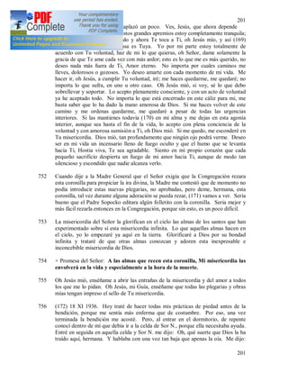 201
201
751 Así, pues, todo el asunto se aplazó un poco. Ves, Jesús, que ahora depende
solamente de Ti. A pesar de estos grandes apremios estoy completamente tranquila;
yo por mi parte he hecho todo y ahora Te toca a Ti, oh Jesús mío, y así (169)
resultará evidente que la causa es Tuya. Yo por mi parte estoy totalmente de
acuerdo con Tu voluntad, haz de mi lo que quieras, oh Señor, dame solamente la
gracia de que Te ame cada vez con más ardor; esto es lo que me es más querido, no
deseo nada más fuera de Ti, Amor eterno. No importa por cuales caminos me
lleves, dolorosos o gozosos. Yo deseo amarte con cada momento de mi vida. Me
hacer ir, oh Jesús, a cumplir Tu voluntad, iré; me haces quedarme, me quedaré; no
importa lo que sufra, en uno u otro caso. Oh Jesús mió, si voy, sé lo que debo
sobrellevar y soportar. Lo acepto plenamente consciente, y con un acto de voluntad
ya he aceptado todo. No importa lo que está encerrado en este cáliz para mi, me
basta saber que lo ha dado la mano amorosa de Dios. Si me haces volver de este
camino y me ordenas quedarme, me quedaré a pesar de todas las urgencias
interiores. Si las mantienes todavía (170) en mi alma y me dejas en esta agonía
interior, aunque sea hasta el fin de la vida, lo acepto con plena conciencia de la
voluntad y con amorosa sumisión a Ti, oh Dios mió. Si me quedo, me esconderé en
Tu misericordia. Dios mió, tan profundamente que ningún ojo podrá verme. Deseo
ser en mi vida un incensario lleno de fuego oculto y que el humo que se levanta
hacia Ti, Hostia viva, Te sea agradable. Siento en mi propio corazón que cada
pequeño sacrificio despierta un fuego de mi amor hacia Ti, aunque de modo tan
silencioso y escondido que nadie alcanza verlo.
752 Cuando dije a la Madre General que el Señor exigía que la Congregación rezara
esta coronilla para propiciar la ira divina, la Madre me contestó que de momento no
podía introducir estas nuevas plegarias, no aprobadas, pero deme, hermana, esta
coronilla, tal vez durante alguna adoración se pueda rezar, (171) vamos a ver. Seria
bueno que el Padre Sopocko editara algún folletito con la coronilla. Seria mejor y
más fácil rezarla entonces en la Congregación, porque sin esto, es un poco difícil.
753 La misericordia del Señor la glorifican en el cielo las almas de los santos que han
experimentado sobre sí esta misericordia infinita. Lo que aquellas almas hacen en
el cielo, yo lo empezaré ya aquí en la tierra. Glorificaré a Dios por su bondad
infinita y trataré de que otras almas conozcan y adoren esta inexpresable e
inconcebible misericordia de Dios.
754 + Promesa del Señor: A las almas que recen esta coronilla, Mi misericordia las
envolverá en la vida y especialmente a la hora de la muerte.
755 Oh Jesús mió, enséñame a abrir las entrañas de la misericordia y del amor a todos
los que me lo pidan. Oh Jesús, mi Guía, enséñame que todas las plegarias y obras
mías tengan impreso el sello de Tu misericordia.
756 (172) 18 XI 1936. Hoy traté de hacer todas mis prácticas de piedad antes de la
bendición, porque me sentía más enferma que de costumbre. Por eso, una vez
terminada la bendición me acosté. Pero, al entrar en el dormitorio, de repente
conocí dentro de mí que debía ir a la celda de Sor N., porque ella necesitaba ayuda.
Entré en seguida en aquella celda y Sor N. me dijo: Oh, qué suerte que Dios la ha
traído aquí, hermana. Y hablaba con una voz tan baja que apenas la oía. Me dijo:
 