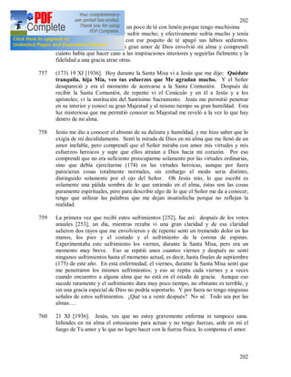 202
202
Hermana, tráigame, por favor, un poco de té con limón porque tengo muchísima
sed y no puedo moverme por sufrir mucho; y efectivamente sufría mucho y tenía
mucha fiebre. La atendí y con ese poquito de té apagó sus labios sedientos.
Cuando entré en mi celda, un gran amor de Dios envolvió mi alma y comprendí
cuánto había que hacer caso a las inspiraciones interiores y seguirlas fielmente y la
fidelidad a una gracia atrae otras.
757 (173) 19 XI [1936]. Hoy durante la Santa Misa vi a Jesús que me dijo: Quédate
tranquila, hija Mía, veo tus esfuerzos que Me agradan mucho. Y el Señor
desapareció y era el momento de acercarse a la Santa Comunión. Después de
recibir la Santa Comunión, de repente vi el Cenáculo y en él a Jesús y a los
apóstoles; vi la institución del Santísimo Sacramento. Jesús me permitió penetrar
en su interior y conocí su gran Majestad y al mismo tiempo su gran humildad. Esta
luz misteriosa que me permitió conocer su Majestad me reveló a la vez lo que hay
dentro de mi alma.
758 Jesús me dio a conocer el abismo de su dulzura y humildad, y me hizo saber que lo
exigía de mí decididamente. Sentí la mirada de Dios en mi alma que me llenó de un
amor inefable, pero comprendí que el Señor miraba con amor mis virtudes y mis
esfuerzos heroicos y supe que ellos atraían a Dios hacia mi corazón. Por eso
comprendí que no era suficiente preocuparme solamente por las virtudes ordinarias,
sino que debía ejercitarme (174) en las virtudes heroicas, aunque por fuera
parecieran cosas totalmente normales, sin embargo el modo seria distinto,
distinguido solamente por el ojo del Señor. Oh Jesús mío, lo que escribí es
solamente una pálida sombra de lo que entiendo en el alma, éstas son las cosas
puramente espirituales, pero para describir algo de lo que el Señor me da a conocer,
tengo que utilizar las palabras que me dejan insatisfecha porque no reflejan la
realidad.
759 La primera vez que recibí estos sufrimientos [252], fue así: después de los votos
anuales [253], un día, mientras rezaba vi una gran claridad y de esa claridad
salieron dos rayos que me envolvieron y de repente sentí un tremendo dolor en las
manos, los pies y el costado y el sufrimiento de la corona de espinas.
Experimentaba este sufrimiento los viernes, durante la Santa Misa, pero era un
momento muy breve. Eso se repitió unos cuantos viernes y después no sentí
ningunos sufrimientos hasta el momento actual, es decir, hasta finales de septiembre
(175) de este año. En esta enfermedad, el viernes, durante la Santa Misa sentí que
me penetraron los mismos sufrimientos; y eso se repita cada viernes y a veces
cuando encuentro a alguna alma que no está en el estado de gracia. Aunque eso
sucede raramente y el sufrimiento dura muy poco tiempo, no obstante es terrible, y
sin una gracia especial de Dios no podría soportarlo. Y por fuera no tengo ningunas
señales de estos sufrimientos. ¿Qué va a venir después? No sé. Todo sea por las
almas….
760 21 XI [1936]. Jesús, ves que no estoy gravemente enferma ni tampoco sana.
Infundes en mi alma el entusiasmo para actuar y no tengo fuerzas, arde en mí el
fuego de Tu amor y lo que no logro hacer con la fuerza física, lo compensa el amor.
 
