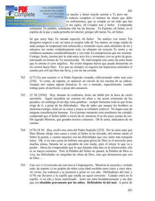 203
203
761 Oh Jesús, mi espíritu Te añora mucho y deseo mucho unirme a Ti, pero me
retienen Tus obras. No está todavía completo el número de almas que debo
llevarte. Deseo las fatigas, los sufrimientos, que se cumpla en mi todo que has
planeado (176) antes de todos los siglos, oh Creador mío y Señor. Comprendo
solamente Tu palabra, solamente ella me da fuerzas. Tu Espíritu, oh Señor, es el
espíritu de la paz y nada perturba mi interior, porque allí moras Tú, oh Señor.
Sé que estoy bajo Tu mirada especial, oh Señor. No analizo con temor Tus
designios respecto a mí; mi tarea es aceptar todo de Tus manos, no tengo miedo de
nada aunque la tempestad está enfurecida y tremendo rayos caen alrededor de mí y
entonces me siento verdaderamente sola, no obstante mi corazón Te siente y mi
confianza aumenta considerablemente y veo todo Tu omnipotencia que me sostiene.
Contigo, Jesús, camino por la vida entre arco iris y tormentas, con un grito de gozo,
entonando un himno de Tu misericordia. No interrumpiré este canto de amor hasta
que lo entone el coro angélico. No existe ninguna fuerza que pueda detenerme en
mi carrera hacia Dios. Veo que no siempre, ni siquiera las Superioras entienden el
camino por el Cual Dios me lleva, y eso no me extraña.
762 (177) En una ocasión vi al Padre Sopocko rezando, reflexionando sobre este caso
[254]. Vi como, de repente, se apareció un círculo de luz encima de su cabeza.
Aunque nos separa alguna distancia, lo veo a menudo, especialmente, cuando
trabaja junto al escritorio, a pesar del cansancio.
763 22 XI [1936]. Hoy, durante la confesión, Jesús me habló por la boca de cierto
sacerdote. Aquel sacerdote no conocía mi alma y me acusé solamente de los
pecados; sin embargo él me dijo estas palabras: cumple fielmente todo lo que Jesús
exige de ti, a pesar de las dificultades. Has de saber que aunque los hombres se
molestan contigo, Jesús no se cansa y nunca se enfadará contra ti. No hagas caso de
ninguna consideración humana. En el primer momento esta enseñanza me extrañó;
comprendí que el Señor habló a través de él, mientras él se dio poca cuenta de eso.
Oh sagrado Misterio, qué grandes tesoros contienes. Oh fe santa, indicadora de mi
camino.
764 (178) 24 XI. Hoy, recibí una carta del Padre Sopocko [255]. Por la carta supe que
Dios Mismo dirige esta causa y como el Señor la ha iniciado, del mismo modo el
Señor la guiará, y cuanto mayores son las dificultades que veo, tanto más tranquila
estoy. Oh, si en esta causa no hubiera una gran gloria de Dios ni el provecho para
muchas almas, Satanás no se opondría de este modo, pero él intuye lo que va a
perder. Ahora he comprendido que lo que Satanás odia más es la misericordia; ella
es su mayor tormento. Pero la Palabra del Señor no pasará, la Palabra de Dios es
viva, las dificultades no aniquilan las obras de Dios, sino que demuestran que son
de Dios…..
765 Una vez vi el convento de esta nueva Congregación. Mientras lo recorría y visitaba
todo, de repente vi un grupito de niños cuya edad oscilaba entre cinco y once años.
Al verme, me rodearon y se pusieron a gritar en voz alta: Defiéndenos del mal, y
(179) me llevaron a la capilla que estaba en aquel convento. Cuando entré en la
capilla, vi en ella a Jesús martirizado: Jesús me miró bondadosamente y me dijo
que era ofendido gravemente por los niños. Defiéndelos tú del mal. A partir de
 