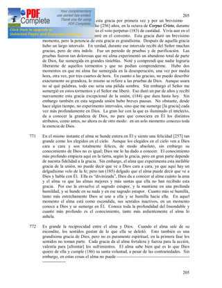 205
205
770 En cuanto a mi, he recibido esta gracia por primera vez y por un brevísimo
momento a la edad de dieciocho [256] años, en la octava de Corpus Cristo, durante
las vísperas, cuando hice a Jesús el voto perpetuo (183) de castidad. Vivía aun en el
mundo, pero poco después entré en el convento. Esta gracia duró un brevísimo
momento, pero la potencia de esta gracia es grandísima. Después de aquella gracia
hubo un largo intervalo. En verdad, durante ese intervalo recibí del Señor muchas
gracias, pero de otra índole. Fue un periodo de pruebas y de purificación. Las
pruebas fueron tan dolorosas que mi alma experimentó un abandono total de parte
de Dios, fue sumergida en grandes tinieblas. Noté y comprendí que nadie lograría
liberarme de aquellos tormentos y que no podían comprenderme. Hubo dos
momentos en que mi alma fue sumergida en la desesperación, una vez por media
hora, otra vez, por tres cuartos de hora. En cuanto a las gracias, no puedo describir
exactamente su grandeza, lo mismo se refiere a las pruebas de Dios. Aunque usara
no sé qué palabras, todo eso seria una pálida sombra. Sin embargo el Señor me
sumergió en estos tormentos y el Señor me liberó. Eso duró un par de años y recibí
nuevamente esta gracia excepcional de la unión, (184) que dura hasta hoy. Sin
embargo también en esta segunda unión hubo breves pausas. No obstante, desde
hace algún tiempo, no experimento intervalos, sino que me sumerge [la gracia] cada
vez más profundamente en Dios. La gran luz con la que es iluminado el intelecto,
da a conocer la grandeza de Dios, no para que conociera en Él los distintos
atributos, como antes, no ahora es de otro modo: en un solo momento conozco toda
la esencia de Dios.
771 En el mismo instante el alma se hunde entera en Él y siente una felicidad [257] tan
grande como los elegidos en el cielo. Aunque los elegidos en el cielo ven a Dios
cara a cara y son totalmente felices, de modo absoluto, sin embargo su
conocimiento de Dios no es igual; Dios me lo ha dado a conocer. El conocimiento
más profundo empieza aquí en la tierra, según la gracia, pero en gran parte depende
de nuestra fidelidad a la gracia. Sin embargo, el alma que experimenta esta inefable
gracia de la unión, no puede decir que ve a Dios cara a cara, ya que aquí hay un
delgadísimo velo de la fe; pero tan (185) delgado que el alma puede decir que ve a
Dios y habla con Él. Ella es “divinizada”, Dios da a conocer al alma cuánto la ama
y el alma ve que las almas mejores y más santas que ella no han recibido esta
gracia. Por eso la envuelve el sagrado estupor, y la mantiene en una profunda
humildad, y se hunde en su nada y en ese sagrado estupor. Cuanto más se humilla,
tanto más estrechamente Dios se une a ella y se humilla hacia ella. En aquel
momento el alma está como escondida, sus sentidos inactivos, en un momento
conoce a Dios y se sumerge en Él. Conoce toda la profundidad del Insondable y
cuanto más profundo es el conocimiento, tanto más ardientemente el alma lo
anhela.
772 Es grande la reciprocidad entre el alma y Dios. Cuando el alma sale de su
escondite, los sentidos gustan de lo que ella se deleitó. Esto también es una
grandísima gracia de Dios, pero no es puramente espiritual; en la primera fase los
sentidos no toman parte. Cada gracia da al alma fortaleza y fuerza para la acción,
valentía para [afrontar] los sufrimientos. El alma sabe bien qué es lo que Dios
quiere de ella y cumple (186) su santa voluntad, a pesar de las contrariedades. Sin
embargo, en estas cosas el alma no puede --------------------------------------------------
----------------
 
