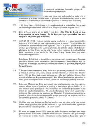 206
206
773 Avanzar sola, tiene que seguir el consejo de un confesor iluminado, porque, de
lo contrario, puede desviarse o no obtiene ningún beneficio.
774 + Comprendo bien, oh Jesús mío, que como una enfermedad se mide con el
termómetro y la fiebre alta nos indica la gravedad de la enfermedad, así en la vida
espiritual el sufrimiento es el termómetro que mide el amor de Dios en el alma.
775 + Mi fin es Dios…. Mi felicidad es el cumplimiento de la voluntad de Dios y nada
en el mundo podrá turbarme esta felicidad, ninguna potencia, ninguna fuerza.
776 Hoy, el Señor estuvo en mi celda y me dijo: Hija Mía, te dejaré en esta
Congregación ya poco tiempo. Te lo digo para que aproveches con más
diligencia las gracias que te concedo.
777 (187) 27 XI [1936]. Hoy, en espíritu, estuve en el cielo y vi estas inconcebibles
bellezas y la felicidad que nos esperan después de la muerte. Vi cómo todas las
criaturas dan incesantemente honor y gloria a Dios; vi lo grande que es la felicidad
en Dios que se derrama sobre todas las criaturas, haciéndolas felices; y todo honor y
gloria que las hizo felices vuelve a la Fuente y ellas entran en la profundidad de
Dios, contemplan la vida interior de Dios, Padre, Hijo y Espíritu Santo, que nunca
entenderán ni penetrarán.
Esta fuente de felicidad es invariable en su esencia, pero siempre nueva, brotando
para hacer felices a todas las criaturas. Ahora comprendo a San Pablo que dijo: Ni
el ojo vio, ni oído oyó, ni entró al corazón del hombre, lo que Dios preparó para
los que le aman.
778 Y Dios me dio a conocer una sola y única cosa que a sus ojos tiene el valor infinito,
y éste es el amor de Dios, amor, amor y una vez más amor, y con un acto de amor
puro (188) de Dios nada puede compararse. Oh, qué inefables favores Dios
concede al alma que lo ama sinceramente. Oh, felices las almas que ya aquí en la
tierra gozan de sus particulares favores, y éstas son las almas pequeñas y humildes.
779 Esta gran Majestad de Dios que conocí más profundamente, que los espíritus
celestes adoran según el grado de la gracia y la jerarquía en que se dividen; al ver
esta potencia y esta grandeza de Dios, mi alma no fue conmovida por espanto ni por
temor, no, no absolutamente no. Mi alma fue llenada de paz y amor, y cuanto más
conozco a Dios tanto más me alegro de que Él sea así. Y gozo inmensamente de su
grandeza y me alegro de ser tan pequeña, porque por ser yo tan pequeña, me lleva
en sus brazos y me tiene junto a su Corazón.
780 Oh Dios mío, que lastima me dan los hombres que no creen en la vida eterna;
cuánto ruego por ellos para que los envuelva el rayo de la misericordia y para que
Dios los abrace a su seno paterno. Oh amor, oh rey.
781 El amor no conoce temor (189), pasa por todos los coros angélicos que hacen
guardia delante de su trono. No tiene miedo de nadie; alcanza a Dios y se sumerge
en Él como en su único tesoro. El querubín con la espada de fuego que vigila el
 