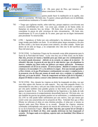 207
207
paraíso, no tiene poder sobre él. Oh, puro amor de Dios, qué inmenso e
incomparable eres. Oh, si las almas conocieran Tu fuerza.
782 + Hoy estoy muy débil, ni siquiera puedo hacer la meditación en la capilla, sino
debo ir a acostarme. Oh Jesús mío, Te quiero y deseo glorificarte con mi debilidad,
sometiéndome totalmente a Tu santa voluntad.
783 + Tengo que vigilarme mucho, sobre todo hoy, porque empieza a envolverme una
excesiva sensibilidad por todo. Las cosas que, estando yo de buena salud, no
llamarían mi atención, hoy me irritan. Oh Jesús mío, mi escudo y mi fuerza,
concédeme la gracia de salir victoriosa de tales circunstancias. Oh Jesús mío,
transfórmame en Ti con el poder de Tu amor, para que sea un digno instrumento
para proclamar Tu misericordia.
784 (190) + Agradezco al Señor por esta enfermedad y las dolencias físicas, porque
tengo tiempo para hablar con Jesús. Es mi deleita pasar largos momentos a los pies
de Dios oculto; y las horas me pasan como minutos, sin saber cuándo. Siento que
dentro de mí arde un fuego, y no comprendo otra vida sino la del sacrificio que
fluye del amor puro.
785 29 XI [1936]. La Santísima Virgen me ha ensenado como debo prepararme para la
fiesta de la Natividad del Señor. La he visto hoy sin el Niño Jesús; me ha dicho:
Hija mía, procura ser mansa y humilde para que Jesús que vive continuamente en
tu corazón pueda descansar. Adóralo en tu corazón, no salgas de tu interior. Te
obtendré, hija mía, la gracia de este tipo de la vida interior, que, sin abandonar tu
interior, cumplas por fuera todos tus deberes con mayor aplicación. Permanece
continuamente con Él en tu corazón. Él será tu fuerza. Mantén el contacto con las
criaturas si la necesidad (191) y los deberes lo exigen. Eres una morada agradable
a Dios viviente, en la que Él permanece continuamente con amor y complacencia, y
la presencia viva de Dios que sientes de modo más vivo y evidente, te confirmará,
hija mía, en lo que he dicho. Trata de comportarte así hasta el día de la Navidad, y
después Él Mismo te dará a conocer cómo deberás tratar con Él y unirte a Él.
786 30 XI [1936]. Hoy, durante las vísperas un dolor ha traspasado mi alma, veo que
esta obra supera mis fuerzas en cada aspecto. Soy una niña pequeña frente a la
inmensidad de esta obra y solo por una orden clara de Dios procedo a cumplirla; y
por otra parte también estas grandes gracias se han hecho una carga para mi y
apenas la puedo llevar. Veo la incredulidad de las Superioras y las dudas de todo
tipo y en consecuencia el comportamiento desconfiado hacia mí. Oh Jesús mío, veo
que también las gracias tan grandes pueden ser un sufrimiento, y verdaderamente es
así; (192 no sólo puede haber sufrimientos por este motivo, sino que tienen que
existir como una característica de la actuación de Dios. Entiendo bien que si Dios
Mismo no reforzara al alma en estas distintas pruebas, el alma por si misma no
lograría nada, pues Dios Mismo es su escudo. Durante las vísperas, mientras
continuaba contemplando esta especie de mezcla del sufrimiento y de la gracia, oí
la voz de la Santísima Virgen: Has de saber, hija mía, que a pesar de ser elevada a
la dignidad de la Madre de Dios, siete espadas dolorosas me han traspasado el
corazón. No hagas nada en tu defensa, soporta todo con humildad, Dios Mismo te
defenderá.
 