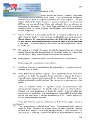 208
208
787 1 XII [1936]. Ejercicios espirituales de un día.
Hoy, durante la meditación matutina, el Señor me ha dado a conocer y comprender
claramente el carácter invariable de sus deseos. Y veo claramente que nadie puede
liberarme de este deber de cumplir la voluntad de Dios, conocida por mí. Una gran
falta de salud y de las fuerzas físicas no es una razón suficiente, y no me dispense
(193) de esta obra que el Señor Mismo está realizando; debo ser solamente un
instrumento en sus manos. Pues, Señor, heme aquí para cumplir tu voluntad,
mándame según Tus eternos designios y predilecciones, dame solamente la gracia
de serte siempre fiel.
788 Cuando hablaba con el Dios oculto, me ha dado a conocer y comprender que no
debo reflexionar mucho ni tener miedo de las dificultades que puedo encontrar.
Has de saber que Yo estoy contigo, establezco las dificultades, las supero, y en
un solo instante puedo cambiar las posturas contrarias en actitudes favorables
a esta causa. Durante el coloquio de hoy el Señor me ha aclarado mucho, aunque
no escribo todo.
789 Dar siempre la prioridad a los demás en todas las circunstancias, especialmente
durante el recreo, escuchar tranquilamente sin interrumpir aunque me contaran diez
veces lo mismo. Nunca preguntaré por la cosa que me interese mucho.
790 (194) Propósito: continuar lo mismo, es decir unirme al cristo misericordioso.
Propósito general: recogimiento interior, silencio.
791 Escóndeme, Jesús, en la profundidad de Tu misericordia, y el prójimo me juzgue,
entonces, según le agrade.
792 Nunca hablar de mis propias vivencias. En el sufrimiento buscar alivio en la
oración, en las dudas más pequeñas buscar solamente el consejo del confesor.
Tener el corazón siempre abierto para recibir los sufrimientos de los demás y mis
sufrimientos hundirlos en el Corazón de Dios para que no se noten por fuera, si es
posible.
Tratar de mantener siempre el equilibrio aunque las circunstancias sean
extremadamente tormentosas. No permitir turbar mi paz y mi silencio interior.
Ninguna cosa puede compararse con la paz del corazón. Si me reprochan algo
injustamente, no justificarme; si la Superiora quiere conocer (195) la verdad sobre
si tengo o no tengo razón, lo sabrá no necesariamente de mi. Yo debo aceptar todo
con una actitud interior de humildad.
Viviré este Adviento según las indicaciones de la Santísima Virgen: mansa y
humildemente.
793 Vivo estos momentos con la Santísima Virgen. Con inmensa añoranza espero la
venida del Señor. Mis deseos son grandes. Deseo que todos los pueblos conozcan
al Señor, deseo preparar a todas las naciones para recibir al Verbo Encarnado. Oh
Jesús, haz que la fuente de Tu misericordia brote con mayor abundancia, porque la
 