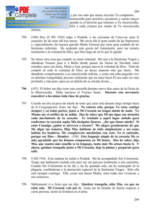 209
209
humanidad está muy enferma y por eso más que nunca necesita Tu compasión.
Tu eres un mar ilimitado de misericordia para nosotros, pecadores y cuanto mayor
es nuestra miseria, tanto más grande es el derecho que tenemos a Tu misericordia.
Tú eres la fuente que hace feliz a cada criatura por medio de Tu misericordia
infinita.
794 (196) Hoy [9 XII 1936] salgo a Pradnik, a las cercanías de Cracovia, para la
curación; he de estar allí tres meses. Me envía allí el gran cariño de las Superioras
y, especialmente, de nuestra querida Madre General que tiene gran cuidado de las
hermanas enfermás. He aceptado esta gracia del tratamiento, pero me someto
totalmente a la voluntad de Díos, que Dios haga de mi lo que le agrade.
795 No deseo otra cosa que cumplir su santa voluntad. Me uno a la Santísima Virgen y
abandono Nazaret para ir a Belén donde pasaré las fiestas de Navidad, entre
extraños, pero con Jesús, María y José, porque ésta es la voluntad de Dios. Trato de
cumplir en todo la voluntad de Dios, no deseo sanarme más que morir. Me
abandono completamente a su misericordia infinita, y como una niña pequeña vivo
en absoluta tranquilidad; procuro solamente que mi amor hacia Él sea cada vez más
profundo y más puro, para ser un deleita de su mirada divina….
796 (197) El Señor me dijo rezar esta coronilla durante nueve días antes de la Fiesta de
la Misericordia. Debe iniciarse el Viernes Santo. Durante este novenario
concederé a las almas toda clase de gracias.
797 Cuando me dio un poco de miedo de tener que estar sola durante largo tiempo fuera
de la Congregación, Jesús me dijo: No estarás sola, porque Yo estoy contigo
siempre y en todas partes; junto a Mi Corazón no tengas miedo de nada. Yo
Mismo soy el artífice de tu salida. Has de saber que Mi ojo sigue con atención
cada movimiento de tu corazón. Te traslado a aquel lugar aislado para
conformar tu corazón según Mis designios futuros. ¿De que tienes miedo? Si
estás Conmigo ¿quién se atreverá a tocarte? Me alegro grandemente de que
Me digas tus temores, Hija Mía, háblame de todo simplemente y así como
hablan los hombres, Me complacerás muchísimo con esto; Yo te entiendo,
porque soy Dios – Hombre. (198) Este lenguaje simple de tu corazón Me es
más agradable que los himnos compuestos en Mi honor. Has de saber, hija
Mía, que cuanto más sencillo es tu lenguaje, tanto más Me atraes hacia ti. Y
ahora, quédate tranquila junto a Mi Corazón, deja la pluma y prepárate para
salir.
798 9 XII 1936. Esta mañana he salido a Pradnik. Me ha acompañado Sor Crisóstoma.
Tengo una habitación aislada sólo para mí; me parezco totalmente a una carmelita.
Cuando Sor Crisóstomo se ha ido y me he quedado sola, me he sumergido en la
plegaria, confiándome a la protección especial de la Santísima Virgen. Sólo ella
está siempre conmigo. Ella, como una buena Madre, mira todas mis vivencias y
mis esfuerzos.
799 Súbitamente vi a Jesús que me dijo: Quédate tranquila, niña Mía, ves que no
estás sola. Mi Corazón vela por ti. Jesús me ha llenado de fuerza respecto a
cierta persona, siento la fortaleza en el alma.
 