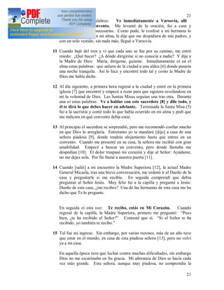 21
21
10 Entonces oí esas palabras: Ve inmediatamente a Varsovia, allí
entrarás en un convento. Me levanté de la oración, fui a casa y
solucioné las cosas necesarias. Como pude, le confesé a mi hermana lo
que había ocurrido en mi alma, le dije que me despidiera de mis padres, y
con un solo vestido, sin nada más, llegué a Varsovia.
11 Cuando bajé del tren y vi que cada uno se fue por su camino, me entró
miedo: ¿Qué hacer? ¿A dónde dirigirme si no conocía a nadie? Y dije a
la Madre de Dios: María, dirígeme, guíame. Inmediatamente oí en el
alma estas palabras: que saliera de la ciudad a una aldea [6] donde pasaría
una noche tranquila. Así lo hice y encontré todo tal y como la Madre de
Dios me había dicho.
12 Al día siguiente, a primera hora regresé a la ciudad y entré en la primera
iglesia [7] que encontré y empecé a rezar para que siguiera revelándose en
mí la voluntad de Dios. Las Santas Misas seguían una tras otra. Durante
una oí estas palabras: Ve a hablar con este sacerdote [8] y dile todo, y
él te dirá lo que debes hacer en adelante. Terminada la Santa Misa (5)
fui a la sacristía y conté todo lo que había ocurrido en mi alma y pedí que
me indicara en qué convento debía estar.
13 Al principio el sacerdote se sorprendió, pero me recomendó confiar mucho
en que Dios lo arreglaría. Entretanto yo te mandaré [dijo] a casa de una
señora piadosa [9], donde tendrás alojamiento hasta que entres en un
convento. Cuando me presenté en su casa, la señora me recibió con gran
amabilidad. Empecé a buscar un convento, pero donde llamaba me
despedían [10]. El dolor traspasó mi corazón y dije al Señor: Ayúdame,
no me dejes sola. Por fin llamé a nuestra puerta [11].
14 Cuando [salió] a mi encuentro la Madre Superiora [12], la actual Madre
General Micaela, tras una breve conversación, me ordenó ir al Dueño de la
casa y preguntarle si me recibía. En seguida comprendí que debía
preguntar al Señor Jesús. Muy feliz fui a la capilla y pregunté a Jesús:
Dueño de esta casa, ¿me recibes? Una de las hermanas de esta casa me ha
dicho que Te lo pregunte.
En seguida oí esta voz: Te recibo, estás en Mi Corazón. Cuando
regresé de la capilla, la Madre Superiora, primero me preguntó: “Pues
bien, ¿te ha recibido el Señor?” Contesté que sí. “Si el Señor te ha
recibido, yo también te recibo.”
15 Tal fue mi ingreso. Sin embargo, por varias razones, más de un año tuve
que estar en el mundo, en casa de esta piadosa señora [13], pero no volví
ya a mi casa.
En aquella época tuve que luchar contra muchas dificultades, sin embargo
Dios no me escatimaba en Su gracia. Mi añoranza de Dios se hacía cada
vez más grande. Esta señora, aunque muy piadosa, no comprendía la
 