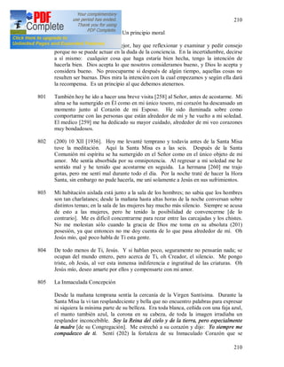 210
210
800 (199) Un principio moral
Cuando no se sabe qué es mejor, hay que reflexionar y examinar y pedir consejo
porque no se puede actuar en la duda de la conciencia. En la incertidumbre, decirse
a sí mismo: cualquier cosa que haga estaría bien hecha, tengo la intención de
hacerla bien. Dios acepta lo que nosotros consideramos bueno, y Dios lo acepta y
considera bueno. No preocuparme si después de algún tiempo, aquellas cosas no
resulten ser buenas. Dios mira la intención con la cual empezamos y según ella dará
la recompensa. Es un principio al que debemos atenernos.
801 También hoy he ido a hacer una breve visita [258] al Señor, antes de acostarme. Mi
alma se ha sumergido en Él como en mi único tesoro, mi corazón ha descansado un
momento junto al Corazón de mi Esposo. He sido iluminada sobre como
comportarme con las personas que están alrededor de mí y he vuelto a mi soledad.
El medico [259] me ha dedicado su mayor cuidado, alrededor de mi veo corazones
muy bondadosos.
802 (200) 10 XII [1936]. Hoy me levanté temprano y todavía antes de la Santa Misa
tuve la meditación. Aquí la Santa Misa es a las seis. Después de la Santa
Comunión mi espíritu se ha sumergido en el Señor como en el único objeto de mi
amor. Me sentía absorbida por su omnipotencia. Al regresar a mi soledad me he
sentido mal y he tenido que acostarme en seguida. La hermana [260] me trajo
gotas, pero me sentí mal durante todo el día. Por la noche traté de hacer la Hora
Santa, sin embargo no pude hacerla, me uní solamente a Jesús en sus sufrimientos.
803 Mi habitación aislada está junto a la sala de los hombres; no sabia que los hombres
son tan charlatanes; desde la mañana hasta altas horas de la noche conversan sobre
distintos temas; en la sala de las mujeres hay mucho más silencio. Siempre se acusa
de esto a las mujeres, pero he tenido la posibilidad de convencerme [de lo
contrario]. Me es difícil concentrarme para rezar entre las carcajadas y los chistes.
No me molestan sólo cuando la gracia de Dios me toma en su absoluta (201)
posesión, ya que entonces no me doy cuenta de lo que pasa alrededor de mí. Oh
Jesús mío, qué poco habla de Ti esta gente.
804 De todo menos de Ti, Jesús. Y si hablan poco, seguramente no pensarán nada; se
ocupan del mundo entero, pero acerca de Ti, oh Creador, el silencio. Me pongo
triste, oh Jesús, al ver esta inmensa indiferencia e ingratitud de las criaturas. Oh
Jesús mío, deseo amarte por ellos y compensarte con mi amor.
805 La Inmaculada Concepción
Desde la mañana temprana sentía la cercanía de la Virgen Santísima. Durante la
Santa Misa la vi tan resplandeciente y bella que no encuentro palabras para expresar
ni siquiera la mínima parte de su belleza. Era toda blanca, ceñida con una faja azul,
el manto también azul, la corona en su cabeza, de toda la imagen irradiaba un
resplandor inconcebible. Soy la Reina del cielo y de la tierra, pero especialmente
la madre [de su Congregación]. Me estrechó a su corazón y dijo: Yo siempre me
compadezco de ti. Sentí (202) la fortaleza de su Inmaculado Corazón que se
 