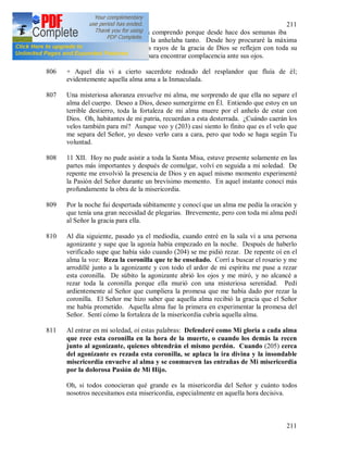 211
211
transmitió a mi alma. Ahora comprendo porque desde hace dos semanas iba
preparándome a esta fiesta y la anhelaba tanto. Desde hoy procuraré la máxima
pureza del alma, para que los rayos de la gracia de Dios se reflejen con toda su
claridad. Deseo ser el cristal para encontrar complacencia ante sus ojos.
806 + Aquel día vi a cierto sacerdote rodeado del resplandor que fluía de él;
evidentemente aquella alma ama a la Inmaculada.
807 Una misteriosa añoranza envuelve mi alma, me sorprendo de que ella no separe el
alma del cuerpo. Deseo a Dios, deseo sumergirme en Él. Entiendo que estoy en un
terrible destierro, toda la fortaleza de mi alma muere por el anhelo de estar con
Dios. Oh, habitantes de mi patria, recuerdan a esta desterrada. ¿Cuándo caerán los
velos también para mí? Aunque veo y (203) casi siento lo finito que es el velo que
me separa del Señor, yo deseo verlo cara a cara, pero que todo se haga según Tu
voluntad.
808 11 XII. Hoy no pude asistir a toda la Santa Misa, estuve presente solamente en las
partes más importantes y después de comulgar, volví en seguida a mi soledad. De
repente me envolvió la presencia de Dios y en aquel mismo momento experimenté
la Pasión del Señor durante un brevísimo momento. En aquel instante conocí más
profundamente la obra de la misericordia.
809 Por la noche fui despertada súbitamente y conocí que un alma me pedía la oración y
que tenía una gran necesidad de plegarias. Brevemente, pero con toda mi alma pedí
al Señor la gracia para ella.
810 Al día siguiente, pasado ya el mediodía, cuando entré en la sala vi a una persona
agonizante y supe que la agonía había empezado en la noche. Después de haberlo
verificado supe que había sido cuando (204) se me pidió rezar. De repente oí en el
alma la voz: Reza la coronilla que te he enseñado. Corrí a buscar el rosario y me
arrodillé junto a la agonizante y con todo el ardor de mi espíritu me puse a rezar
esta coronilla. De súbito la agonizante abrió los ojos y me miró, y no alcancé a
rezar toda la coronilla porque ella murió con una misteriosa serenidad. Pedí
ardientemente al Señor que cumpliera la promesa que me había dado por rezar la
coronilla. El Señor me hizo saber que aquella alma recibió la gracia que el Señor
me había prometido. Aquella alma fue la primera en experimentar la promesa del
Señor. Sentí cómo la fortaleza de la misericordia cubría aquella alma.
811 Al entrar en mi soledad, oí estas palabras: Defenderé como Mi gloria a cada alma
que rece esta coronilla en la hora de la muerte, o cuando los demás la recen
junto al agonizante, quienes obtendrán el mismo perdón. Cuando (205) cerca
del agonizante es rezada esta coronilla, se aplaca la ira divina y la insondable
misericordia envuelve al alma y se conmueven las entrañas de Mi misericordia
por la dolorosa Pasión de Mi Hijo.
Oh, si todos conocieran qué grande es la misericordia del Señor y cuánto todos
nosotros necesitamos esta misericordia, especialmente en aquella hora decisiva.
 