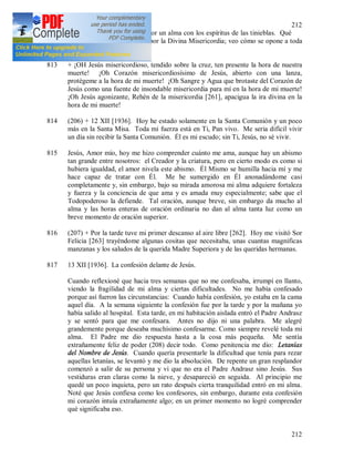 212
212
812 + Hoy he librado una lucha por un alma con los espíritus de las tinieblas. Qué
odio tremendo tiene Satanás por la Divina Misericordia; veo cómo se opone a toda
esta obra.
813 + ¡OH Jesús misericordioso, tendido sobre la cruz, ten presente la hora de nuestra
muerte! ¡Oh Corazón misericordiosísimo de Jesús, abierto con una lanza,
protégeme a la hora de mi muerte! ¡Oh Sangre y Agua que brotaste del Corazón de
Jesús como una fuente de insondable misericordia para mí en la hora de mi muerte!
¡Oh Jesús agonizante, Rehén de la misericordia [261], apacigua la ira divina en la
hora de mi muerte!
814 (206) + 12 XII [1936]. Hoy he estado solamente en la Santa Comunión y un poco
más en la Santa Misa. Toda mi fuerza está en Ti, Pan vivo. Me seria difícil vivir
un día sin recibir la Santa Comunión. Él es mi escudo; sin Ti, Jesús, no sé vivir.
815 Jesús, Amor mío, hoy me hizo comprender cuánto me ama, aunque hay un abismo
tan grande entre nosotros: el Creador y la criatura, pero en cierto modo es como si
hubiera igualdad, el amor nivela este abismo. Él Mismo se humilla hacia mí y me
hace capaz de tratar con Él. Me he sumergido en Él anonadándome casi
completamente y, sin embargo, bajo su mirada amorosa mi alma adquiere fortaleza
y fuerza y la conciencia de que ama y es amada muy especialmente; sabe que el
Todopoderoso la defiende. Tal oración, aunque breve, sin embargo da mucho al
alma y las horas enteras de oración ordinaria no dan al alma tanta luz como un
breve momento de oración superior.
816 (207) + Por la tarde tuve mi primer descanso al aire libre [262]. Hoy me visitó Sor
Felicia [263] trayéndome algunas cositas que necesitaba, unas cuantas magnificas
manzanas y los saludos de la querida Madre Superiora y de las queridas hermanas.
817 13 XII [1936]. La confesión delante de Jesús.
Cuando reflexioné que hacia tres semanas que no me confesaba, irrumpí en llanto,
viendo la fragilidad de mi alma y ciertas dificultades. No me había confesado
porque así fueron las circunstancias: Cuando había confesión, yo estaba en la cama
aquel día. A la semana siguiente la confesión fue por la tarde y por la mañana yo
había salido al hospital. Esta tarde, en mi habitación aislada entró el Padre Andrasz
y se sentó para que me confesara. Antes no dijo ni una palabra. Me alegré
grandemente porque deseaba muchísimo confesarme. Como siempre revelé toda mi
alma. El Padre me dio respuesta hasta a la cosa más pequeña. Me sentía
extrañamente feliz de poder (208) decir todo. Como penitencia me dio: Letanías
del Nombre de Jesús. Cuando quería presentarle la dificultad que tenía para rezar
aquellas letanías, se levantó y me dio la absolución. De repente un gran resplandor
comenzó a salir de su persona y vi que no era el Padre Andrasz sino Jesús. Sus
vestiduras eran claras como la nieve, y desapareció en seguida. Al principio me
quedé un poco inquieta, pero un rato después cierta tranquilidad entró en mi alma.
Noté que Jesús confiesa como los confesores, sin embargo, durante esta confesión
mi corazón intuía extrañamente algo; en un primer momento no logré comprender
qué significaba eso.
 
