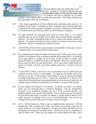 213
213
818 16 XII [1936]. El día de hoy lo ofrecí por Rusia, todos mis sufrimientos y mis
oraciones los ofrecí por este pobre país. Después de la Santa Comunión Jesús me
dijo que: No puedo soportar este país más tiempo, no Me ates las manos, hija
MIA. (209) Comprendí que si no hubiera sido por las plegarias de las almas
queridas a Dios, habría vuelto a la nada toda esta nación. Oh, cuánto sufro por este
país que expulsó a Dios de sus fronteras.
819 + Oh, fuente inagotable de la Divina Misericordia, derrámate sobre nosotros. Tu
bondad no tiene límites. Consolida, oh Señor, la potencia de Tu misericordia sobre
el abismo de mi miseria, porque Tu piedad es sin límites. Misteriosa e inalcanzable
es Tu misericordia, que llena de asombro la mente humana y la angélica.
820 El Ángel Custodio me recomendó que rezara por cierta alma, y a la mañana
siguiente supe que era un hombre que en aquel mismo instante había empezado a
agonizar. De modo sorprendente Jesús me da a conocer que alguien necesita mi
plegaria. De manera particular me entero cuando mi oración la necesita un alma
agonizante. Ahora eso sucede más a menudo que antes.
821 (210) El Señor Jesús me dio a conocer cuánto le es agradable el alma que vive de la
voluntad de Dios, con esto da a Dios la mayor gloria….
822 Hoy comprendí que aunque no hiciera nada de lo que el Señor exige de mí, sé que
recibiría la recompensa como si hubiera cumplido todo, porque Dios ve la intención
con la que empiezo y aunque me llevara hoy mismo, la obra no sufriría nada,
porque Él Mismo es el Dueño de la obra y del operario. Mi tarea es amarlo hasta la
locura; todas las obras son una gotita frente a Él, el amor tiene la importancia y la
fuerza y el mérito. Reveló en mi alma amplios horizontes. El amor nivela los
abismos.
823 17 XII [1936]. Ofrecí el día de hoy por los sacerdotes; hoy he sufrido más que
cualquier otro día, interior y exteriormente. No sabia que era posible sufrir (211)
tanto en un solo día. Traté de hacer la Hora Santa en la que mi espíritu ha probado
la amargura del Huerto de los Olivos. Lucho sola, sostenida por su brazo, contra
toda clase de dificultades que se presentan delante de mi como muros inmóviles, sin
embargo tengo confianza en la potencia de su nombre y no tengo miedo de nada.
824 En esta soledad Jesús Mismo es mi Maestro. Él Mismo me educa y me enseña;
siento que me encuentro bajo su actuación particular. Por sus inexplicables
proyectos y sus insondables designios me une a Él de un modo especial y me
permite penetrar en los secretos inconcebibles. Hay un secreto que me une al Señor
del que nadie puede saber, ni siquiera los ángeles; y aunque quisiera decirlo, no lo
sabría expresar; sin embargo vivo de eso y viviré eternamente. Este secreto me
distingue de entre otras almas aquí en la tierra y [en] la eternidad.
825 (212) + ¡Oh día luminoso y bello en que se cumplirán todos mis deseos! ¡Oh día
deseado que serás el ultimo de mi vida! Me alegro de ese último toque que mi
artista divino dé a mi alma, otorgando a mi alma una belleza particular que me
distinguirá de la belleza de las demás almas. ¡Oh gran día en que se confirmara el
amor de Dios en mi! Aquel día, por primera vez cantare delante del cielo y de la
 