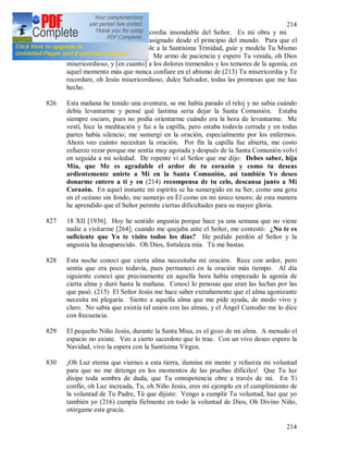 214
214
tierra el cántico de la misericordia insondable del Señor. Es mi obra y mi
mensaje que el Señor me ha asignado desde el principio del mundo. Para que el
canto de mi alma sea agradable a la Santísima Trinidad, guíe y modela Tu Mismo
mi alma, oh Espíritu de Dios. Me armo de paciencia y espero Tu venida, oh Dios
misericordioso, y [en cuanto] a los dolores tremendos y los temores de la agonía, en
aquel momento más que nunca confiare en el abismo de (213) Tu misericordia y Te
recordare, oh Jesús misericordioso, dulce Salvador, todas las promesas que me has
hecho.
826 Esta mañana he tenido una aventura, se me había parado el reloj y no sabia cuándo
debía levantarme y pensé qué lastima seria dejar la Santa Comunión. Estaba
siempre oscuro, pues no podía orientarme cuándo era la hora de levantarme. Me
vestí, hice la meditación y fui a la capilla, pero estaba todavía cerrada y en todas
partes había silencio; me sumergí en la oración, especialmente por los enfermos.
Ahora veo cuánto necesitan la oración. Por fin la capilla fue abierta, me costo
esfuerzo rezar porque me sentía muy agotada y después de la Santa Comunión volví
en seguida a mi soledad. De repente vi al Señor que me dijo: Debes saber, hija
Mía, que Me es agradable el ardor de tu corazón y como tu deseas
ardientemente unirte a Mi en la Santa Comunión, así también Yo deseo
donarme entero a ti y en (214) recompensa de tu celo, descansa junto a Mi
Corazón. En aquel instante mi espíritu se ha sumergido en su Ser, como una gota
en el océano sin fondo, me sumerjo en Él como en mi único tesoro; de esta manera
he aprendido que el Señor permite ciertas dificultades para su mayor gloria.
827 18 XII [1936]. Hoy he sentido angustia porque hace ya una semana que no viene
nadie a visitarme [264]; cuando me quejaba ante el Señor, me contestó: ¿No te es
suficiente que Yo te visito todos los días? He pedido perdón al Señor y la
angustia ha desaparecido. Oh Dios, fortaleza mía. Tú me bastas.
828 Esta noche conocí que cierta alma necesitaba mi oración. Rece con ardor, pero
sentía que era poco todavía, pues permanecí en la oración más tiempo. Al día
siguiente conocí que precisamente en aquella hora había empezado la agonía de
cierta alma y duró hasta la mañana. Conocí lo penosas que eran las luchas por las
que pasó. (215) El Señor Jesús me hace saber extrañamente que el alma agonizante
necesita mi plegaria. Siento a aquella alma que me pide ayuda, de modo vivo y
claro. No sabia que existía tal unión con las almas, y el Ángel Custodio me lo dice
con frecuencia.
829 El pequeño Niño Jesús, durante la Santa Misa, es el gozo de mi alma. A menudo el
espacio no existe. Veo a cierto sacerdote que lo trae. Con un vivo deseo espero la
Navidad, vivo la espera con la Santísima Virgen.
830 ¡Oh Luz eterna que viernes a esta tierra, ilumina mi mente y refuerza mi voluntad
para que no me detenga en los momentos de las pruebas difíciles! Que Tu luz
disipe toda sombra de duda, que Tu omnipotencia obre a través de mí. En Ti
confío, oh Luz increada, Tu, oh Niño Jesús, eres mi ejemplo en el cumplimiento de
la voluntad de Tu Padre, Tú que dijiste: Vengo a cumplir Tu voluntad, haz que yo
también yo (216) cumpla fielmente en todo la voluntad de Dios, Oh Divino Niño,
otórgame esta gracia.
 