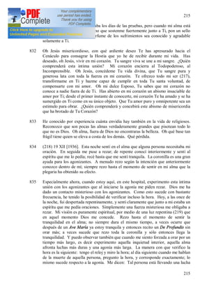 215
215
831 Oh Jesús mío, mi alma anhelaba los días de las pruebas, pero cuando mi alma está
ofuscada no me dejes sola, sino que sostenme fuertemente junto a Ti, pon un sello
en mis labios para que el perfume de los sufrimientos sea conocido y agradable
solamente a Ti.
832 Oh Jesús misericordioso, con qué ardiente deseo Te has apresurado hacia el
Cenáculo para consagrar la Hostia que yo he de recibir durante mi vida. Has
deseado, oh Jesús, vivir en mi corazón. Tu sangre viva se une a mi sangre. ¿Quién
comprenderá esta intima unión? Mi corazón encierra al Todopoderoso, al
Incomprensible. Oh Jesús, concédeme Tu vida divina, que Tu sangre pura y
generosa lata con toda la fuerza en mi corazón. Te ofrezco todo mi ser (217),
transfórmame en Ti y hazme capaz de cumplir en toda Tu santa voluntad, de
compensarte con mi amor. Oh mi dulce Esposo, Tu sabes que mi corazón no
conoce a nadie fuera de de Ti. Has abierto en mi corazón un abismo insaciable de
amor por Ti; desde el primer instante de conocerte, mi corazón Te ha amado y se ha
sumergido en Ti como en su único objeto. Que Tu amor puro y omnipotente sea un
estimulo para obrar. ¿Quién comprenderá y concebirá este abismo de misericordia
que ha brotado de Tu Corazón?
833 He conocido por experiencia cuánta envidia hay también en la vida de religiosos.
Reconozco que son pocas las almas verdaderamente grandes que pisotean todo lo
que no es Dios. Oh alma, fuera de Dios no encontraras la belleza. Oh qué base tan
frágil tiene quien se eleva a costa de los demás. Qué pérdida.
834 (218) 19 XII [1936]. Esta noche sentí en el alma que alguna persona necesitaba mi
oración. En seguida me puse a rezar; de repente conocí interiormente y sentí al
espíritu que me lo pedía; recé hasta que me sentí tranquila. La coronilla es una gran
ayuda para los agonizantes. A menudo rezo según la intención que anteriormente
conozco dentro de mí; siempre rezo hasta el momento de sentir en mi alma que la
plegaria ha obtenido su efecto.
835 Especialmente ahora, cuando estoy aquí, en este hospital, experimento esta intima
unión con los agonizantes que al iniciarse la agonía me piden rezar. Dios me ha
dado un contacto misterioso con los agonizantes. Como esto sucede con bastante
frecuencia, he tenido la posibilidad de verificar incluso la hora. Hoy, a las once de
la noche, fui despertada repentinamente, y sentí claramente que junto a mi estaba un
espíritu que me pedía oraciones. Simplemente una fuerza misteriosa me obligaba a
rezar. Mi visión es puramente espiritual, por medio de una luz repentina (219) que
en aquel momento Dios me concede. Rezo hasta el momento de sentir la
tranquilidad en el alma; no siempre dura el mismo tiempo, a veces ocurre que
después de un Ave María ya estoy tranquila y entonces recito un De Profundis sin
orar más; a veces sucede que rezo toda la coronilla y sólo entonces llega la
tranquilidad. Y puedo observar también que cuando me siento forzada a orar por un
tiempo más largo, es decir experimento aquella inquietud interior, aquella alma
afronta luchas más duras y una agonía más larga. La manera con que verifico la
hora es la siguiente: tengo el reloj y miro la hora; al día siguiente cuando me hablan
de la muerte de aquella persona, pregunto la hora, y corresponde exactamente; lo
mismo sucede respecto a la agonía. Me dicen: Tal persona está llevando una lucha
 