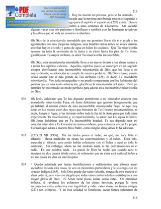 216
216
muy dura y otra vez me dicen: Hoy ha muerto tal persona, pero se ha dormido
tan rápido y tranquilamente. Sucede que la persona moribunda está en el segundo o
en el tercer pabellón, sin embargo para el espíritu el espacio no (220) existe. Ocurre
que tengo el mismo conocimiento a unas centenas de kilómetros. Me sucedió
algunas veces con mis parientes y familiares y también con las hermanas religiosas
y las almas que de vida no conocía en absoluto.
Oh Dios de la misericordia insondable que me permites llevar alivio y ayuda a los
agonizantes con mis plegarias indignas, seas bendito tantas miles de veces cuantas
estrellas hay en el cielo y gotas de agua en todos los océanos. Que Tu misericordia
resuene en toda la extensión de la tierra y se eleve hasta los pies de Tu trono,
glorificando Tu mayor atributo, es decir Tu misericordia inconcebible.
Oh Dios, esta misericordia insondable lleva a un nuevo éxtasis a las almas santas y
a todos los espíritus celestes. Aquellos espíritus puros se sumergen en un sagrado
estupor glorificando esta inconcebible misericordia de Dios que los lleva a un
nuevo éxtasis; su adoración se cumple de manera perfecta. Oh Dios eterno, cuanto
deseo adorar este el más grande de Tus atributos (221), es decir, Tu insondable
misericordia. Veo toda mi pequeñez y no puedo compararme con los habitantes del
paraíso que en una santa admiración, glorifican la misericordia del señor. Pero yo
también he encontrado un modo perfecto para adorar esta inconcebible misericordia
de Dios.
836 Oh Jesús dulcísimo que Te has dignado permitirme a mi miserable conocer esta
insondable misericordia Tuya; oh Jesús dulcísimo que quisiste benignamente que
yo hablara al mundo entero de esta inconcebible misericordia Tuya, he aquí hoy
tomo en las manos estos dos rayos que brotaron de Tu Corazón misericordioso, es
decir, Sangre y Agua, y las derramo sobre toda la faz de la tierra para que toda alma
experimente Tu misericordia y, al experimentarla, la adore por los siglos infinitos.
Oh Jesús dulcísimo que en Tu inconcebible bondad. Te has dignado unir mi
corazón miserable a Tu Corazón tan misericordioso, pues entonces es con Tu propio
Corazón que adoro a nuestro Dios Padre, como ningún alma jamás lo ha adorado.
837 (222) 21 XII [1936]. Por las tardes ponen el radio; así que, me hace falta el
silencio. Hasta mediodía no cesan las conversaciones y el ruido. Dios mío,
esperaba el silencio para poder hablar solamente con el Señor y aquí es todo lo
contrario. Sin embargo, ahora no me molesta nada, ni las conversaciones ni el
radio. En una palabra, nada. La gracia de Dios ha hecho que cuando rezo ni
siquiera me doy cuenta dónde estoy, sé solamente que mi alma está unida al Señor y
así me pasan los días en este hospital.
838 + Quedo admirada por tantas humillaciones y sufrimientos que afronta aquel
sacerdote en toda esta causa, lo veo en momentos particulares y le sostengo con mi
oración indigna [265]. Solo Dios puede dar tanta valentía, porque de otra manera el
alma cedería; pero veo con alegría que todas estas contrariedades contribuyen a una
mayor gloria de Dios. El Señor tiene pocas almas como éstas. Oh eternidad
infinita, tú revelaras los esfuerzos de las almas heroicas, porque la tierra
recompensa estos esfuerzos con ingratitud y odio; estas almas no tienen amigos
(223) son solitarias. Y en esta soledad se fortalecen, sacan fuerza solamente de
 