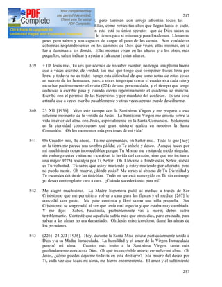 217
217
Dios; aunque con humildad, pero también con arrojo afrontan todas las
tempestades que las azotan. Ellas, como robles tan altos que llegan hasta el cielo,
sin inmóviles, y solamente en esto está su único secreto: que de Dios sacan su
fuerza y todo lo que necesitan lo tienen para si mismas y para los demás. Llevan su
peso, pero saben y son capaces de cargar el peso de los demás. Son verdaderas
columnas resplandecientes en los caminos de Dios que viven, ellas mismas, en la
luz e iluminan a los demás. Ellas mismas viven en las alturas y a los otros, más
pequeños, saben indicar y ayudar a [alcanzar] estas alturas.
839 + Oh Jesús mío, Tu ves que además de no saber escribir, no tengo una pluma buena
que a veces escribe, de verdad, tan mal que tengo que componer frases letra por
letra; y todavía no es todo: tengo esta dificultad de que tomo notas de estas cosas
en secreto de las hermanas, pues, a veces tengo que cerrar el cuaderno a cada rato y
escuchar pacientemente el relato (224) de una persona dada, y el tiempo que tengo
dedicado a escribir pasa y cuando cierro repentinamente el cuaderno se mancha.
Escribo con el permiso de las Superioras y por mandato del confesor. Es una cosa
extraña que a veces escribo pasablemente y otras veces apenas puede descifrarme.
840 23 XII [1936]. Vivo este tiempo con la Santísima Virgen y me preparo a este
solemne momento de la venida de Jesús. La Santísima Virgen me enseña sobre la
vida interior del alma con Jesús, especialmente en la Santa Comunión. Solamente
en la eternidad conoceremos qué gran misterio realiza en nosotros la Santa
Comunión. ¡Oh los momentos más preciosos de mi vida!
841 Oh Creador mío, Te añoro. Tú me comprendes, oh Señor mío. Todo lo que [hay]
en la tierra me parece una sombra pálida; yo Te anhelo y deseo. Aunque haces por
mi muchísimás cosas inconcebibles porque Tu Mismo me visitas de modo singular,
sin embargo estas visitas no cicatrizan la herida del corazón, sino que me incitan a
una mayor 9225) nostalgia por Ti, Señor. Oh. Llévame a donde estas, Señor, si ésta
es Tu voluntad. Tú sabes que estoy muriendo y estoy muriendo por añorarte, pero
no puedo morir. Oh muerte, ¿dónde estás? Me atraes al abismo de Tu Divinidad y
Te escondes detrás de las tinieblas. Todo mi ser está sumergido en Ti, sin embargo
yo deseo contemplarte cara a cara. ¿Cuándo sucederá esto para mí?
842 Me alegré muchísimo. La Madre Superiora pidió al medico a través de Sor
Crisóstomo que me permitiera volver a casa para las fiestas y el medico [267] lo
concedió con gusto. Me puse contenta y lloré como una niña pequeña. Sor
Crisóstomo se sorprendió al ver que tenía mal aspecto y que estaba muy cambiada.
Y me dijo: Sabes, Faustinita, probablemente vas a morir; debes sufrir
terriblemente. Contesté que aquel día sufría más que otros días, pero era nada, para
salvar a las almas no era demasiado. Oh Jesús misericordioso, dame las almas de
los pecadores.
843 (226) 24 XII [1936]. Hoy, durante la Santa Misa estuve particularmente unida a
Dios y a su Madre Inmaculada. La humildad y el amor de la Virgen Inmaculada
penetró mi alma. Cuanto más imito a la Santísima Virgen, tanto más
profundamente conozco a Dios. Oh qué inconcebible anhelo envuelve mi alma. Oh
Jesús, ¿cómo puedes dejarme todavía en este destierro? Me muero del deseo por
Ti, cada vez que tocas mi alma, me hieres enormemente. El amor y el sufrimiento
 