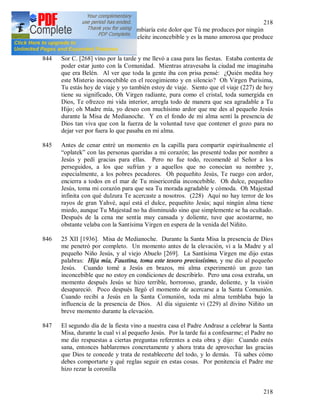 218
218
van juntos, sin embargo no cambiaría este dolor que Tú me produces por ningún
tesoro, porque es el dolor de deleite inconcebible y es la mano amorosa que produce
estas heridas a mi alma.
844 Sor C. [268] vino por la tarde y me llevó a casa para las fiestas. Estaba contenta de
poder estar junto con la Comunidad. Mientras atravesaba la ciudad me imaginaba
que era Belén. Al ver que toda la gente iba con prisa pensé: ¿Quién medita hoy
este Misterio inconcebible en el recogimiento y en silencio? Oh Virgen Purísima,
Tu estás hoy de viaje y yo también estoy de viaje. Siento que el viaje (227) de hoy
tiene su significado, Oh Virgen radiante, pura como el cristal, toda sumergida en
Dios, Te ofrezco mi vida interior, arregla todo de manera que sea agradable a Tu
Hijo; oh Madre mía, yo deseo con muchísimo ardor que me des al pequeño Jesús
durante la Misa de Medianoche. Y en el fondo de mi alma sentí la presencia de
Dios tan viva que con la fuerza de la voluntad tuve que contener el gozo para no
dejar ver por fuera lo que pasaba en mi alma.
845 Antes de cenar entré un momento en la capilla para compartir espiritualmente el
“oplatek” con las personas queridas a mi corazón; las presenté todas por nombre a
Jesús y pedí gracias para ellas. Pero no fue todo, recomendé al Señor a los
perseguidos, a los que sufrían y a aquellos que no conocían su nombre y,
especialmente, a los pobres pecadores. Oh pequeñito Jesús, Te ruego con ardor,
encierra a todos en el mar de Tu misericordia inconcebible. Oh dulce, pequeñito
Jesús, toma mi corazón para que sea Tu morada agradable y cómoda. Oh Majestad
infinita con qué dulzura Te acercaste a nosotros. (228) Aquí no hay terror de los
rayos de gran Yahvé, aquí está el dulce, pequeñito Jesús; aquí ningún alma tiene
miedo, aunque Tu Majestad no ha disminuido sino que simplemente se ha ocultado.
Después de la cena me sentía muy cansada y doliente, tuve que acostarme, no
obstante velaba con la Santísima Virgen en espera de la venida del Niñito.
846 25 XII [1936]. Misa de Medianoche. Durante la Santa Misa la presencia de Dios
me penetró por completo. Un momento antes de la elevación, vi a la Madre y al
pequeño Niño Jesús, y al viejo Abuelo [269]. La Santísima Virgen me dijo estas
palabras: Hija mía, Faustina, toma este tesoro preciosísimo, y me dio al pequeño
Jesús. Cuando tomé a Jesús en brazos, mi alma experimentó un gozo tan
inconcebible que no estoy en condiciones de describirlo. Pero una cosa extraña, un
momento después Jesús se hizo terrible, horroroso, grande, doliente, y la visión
desapareció. Poco después llegó el momento de acercarse a la Santa Comunión.
Cuando recibí a Jesús en la Santa Comunión, toda mi alma temblaba bajo la
influencia de la presencia de Dios. Al día siguiente vi (229) al divino Niñito un
breve momento durante la elevación.
847 El segundo día de la fiesta vino a nuestra casa el Padre Andrasz a celebrar la Santa
Misa, durante la cual vi al pequeño Jesús. Por la tarde fui a confesarme; el Padre no
me dio respuestas a ciertas preguntas referentes a esta obra y dijo: Cuando estés
sana, entonces hablaremos concretamente y ahora trata de aprovechar las gracias
que Dios te concede y trata de restablecerte del todo, y lo demás. Tú sabes cómo
debes comportarte y qué reglas seguir en estas cosas. Por penitencia el Padre me
hizo rezar la coronilla
 