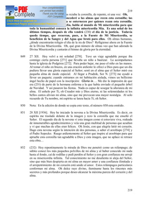 219
219
848 que me enseñó Jesús. Mientras rezaba la coronilla, de repente, oí una voz: Oh,
qué gracias más grandes concederé a las almas que recen esta coronilla; las
entrañas de Mi misericordia se enternecen por quienes rezan esta coronilla.
Anota estas palabras, hija Mía, habla al mundo de Mi misericordia para que
toda la humanidad conozca la infinita misericordia Mía. Es una señal de los
últimos tiempos, después de ella vendrá (230) el día de la justicia. Todavía
queda tiempo, que recurran, pues, a la Fuente de Mi Misericordia, se
beneficien de la Sangre y del Agua que brotó para ellos. Oh almas humanas,
¿dónde encontrarán refugio el día de la ira de Dios? Refúgiense ahora en la Fuente
de la Divina Misericordia. Oh, qué gran número de almas veo que han adorado la
Divina Misericordia y cantarán el himno de gloria por la eternidad.
849 27 XII. Hoy volví a mi soledad [270]. Tuve un viaje agradable porque iba
conmigo cierta persona [271] que llevaba un niño a bautizar. La acompañamos
hasta la iglesia de Podgórze [272]. Para poder bajar, me puso el niño en las manos.
Al tomar el niño en brazos, en una oración ardiente lo ofrecí a Dios para que un día
pudiera llevar una gloria especial al Señor; sentí en el alma que el Señor miró esa
pequeña alma de modo especial. Al llegar a Pradnik, Sor N. [273] me ayudó a
llevar un paquete; cuando entramos en mi habitación aislada, vimos un bellísimo
ángel hecho de papel con la inscripción: Gloria in…. Me dio la impresión de que
era (231) de parte de la hermana enferma a la que había enviado el pequeño árbol
de Navidad. Y así pasaron las fiestas. Nada es capaz de sosegar la añoranza de mi
alma. El anhelo por Ti, oh Creador mío y Dios eterno, ni las solemnidades ni los
bellos cantos alivian mi alma, sino que me provocan una mayor nostalgia. Al solo
recuerdo de Tu nombre, mi espíritu se lanza hacia Ti, oh Señor.
850 Nota: En la edición de donde se copia este texto, el número 850 esta omitido.
851 28 XII [1936]. Hoy he iniciado la novena a la Divina Misericordia. Es decir, en
espíritu me traslado delante de la imagen y rezo la coronilla que me enseñó el
Señor. El segundo día de la novena vi esta imagen como si estuviera viva, rodeada
de innumerables agradecimientos y veía una gran multitud de personas que acudían
y vi que muchas de ellas eran felices. Oh Jesús, con que alegría latió mi corazón.
Hago esta novena según la intención de dos personas, a saber el arzobispo [274] y
el Padre Sopocko. Ruego ardientemente al Señor que inspire al arzobispo para que
apruebe esta coronilla tan agradable a Dios y esta imagen, que no aplace ni retrace
esta obra…
852 (232) Hoy repentinamente la mirada de Dios me penetró como un relámpago; de
súbito conocí los más pequeños polvillos de mi alma y al haber conocido mi nada
hasta el fondo, caí de rodillas y pedí perdón al Señor y con gran confianza me arrojé
en su misericordia infinita. Tal conocimiento no me desalienta ni aleja del Señor,
sino que más bien despierta en mi alma un mayor amor y una confianza ilimitada y
el arrepentimiento de mi corazón está unido al amor. Estos relámpagos particulares
conforman mi alma. Oh dulce rayo divino, ilumíname hasta los rincones más
secretos y más profundos porque deseo alcanzar la máxima pureza del corazón y del
alma.
 