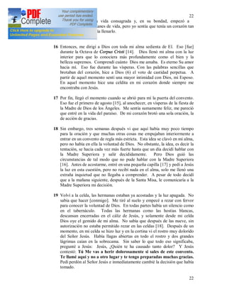 22
22
felicidad que da la vida consagrada y, en su bondad, empezó a
proyectarme otros planes de vida, pero yo sentía que tenía un corazón tan
grande que nada podía llenarlo.
16 Entonces, me dirigí a Dios con toda mi alma sedienta de El. Eso [fue]
durante la Octava de Corpus Cristi [14]. Dios llenó mi alma con la luz
interior para que lo conociera más profundamente como el bien y la
belleza supremos. Comprendí cuánto Dios me amaba. Es eterno Su amor
hacia mí. Eso fue durante las vísperas. Con las palabras sencillas que
brotaban del corazón, hice a Dios (6) el voto de castidad perpetua. A
partir de aquel momento sentí una mayor intimidad con Dios, mi Esposo.
En aquel momento hice una celdita en mi corazón donde siempre me
encontraba con Jesús.
17 Por fin, llegó el momento cuando se abrió para mí la puerta del convento.
Eso fue el primero de agosto [15], al anochecer, en vísperas de la fiesta de
la Madre de Dios de los Ángeles. Me sentía sumamente feliz, me pareció
que entré en la vida del paraíso. De mi corazón brotó una sola oración, la
de acción de gracias.
18 Sin embargo, tres semanas después vi que aquí había muy poco tiempo
para la oración y que muchas otras cosas me empujaban interiormente a
entrar en un convento de regla más estricta. Esta idea se clavó en mi alma,
pero no había en ella la voluntad de Dios. No obstante, la idea, es decir la
tentación, se hacia cada vez más fuerte hasta que un día decidí hablar con
la Madre Superiora y salir decididamente. Pero Dios guió las
circunstancias de tal modo que no pude hablar con la Madre Superiora
[16]. Antes de acostarme, entré en una pequeña capilla [17] y pedí a Jesús
la luz en esta cuestión, pero no recibí nada en el alma, solo me llenó una
extraña inquietud que no llegaba a comprender. A pesar de todo decidí
que a la mañana siguiente, después de la Santa Misa, le comunicaría a la
Madre Superiora mi decisión.
19 Volví a la celda, las hermanas estaban ya acostadas y la luz apagada. No
sabia que hacer [conmigo]. Me tiré al suelo y empecé a rezar con fervor
para conocer la voluntad de Dios. En todas partes había un silencio como
en el tabernáculo. Todas las hermanas como las hostias blancas,
descansan encerradas en el cáliz de Jesús, y solamente desde mi celda
Dios oye el gemido de mi alma. No sabía que después de las nueve, sin
autorización no estaba permitido rezar en las celdas [18]. Después de un
momento, en mi celda se hizo luz y en la cortina vi el rostro muy dolorido
del Señor Jesús. Había llagas abiertas en todo el rostro y dos grandes
lágrimas caían en la sobrecama. Sin saber lo que todo eso significaba,
pregunté a Jesús: Jesús, ¿Quién te ha causado tanto dolor? Y Jesús
contestó: Tú Me vas a herir dolorosamente si sales de este convento.
Te llamé aquí y no a otro lugar y te tengo preparadas muchas gracias.
Pedí perdón al Señor Jesús e inmediatamente cambié la decisión que había
tomado.
 