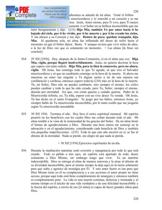 220
220
853 Por la noche una grandísima añoranza se adueñó de mi alma. Tomé el folleto
[275] con la imagen de Jesús misericordioso y lo estreché a mi corazón y se me
escaparon del alma estas palabras: Jesús, Amor eterno, para Ti vivo, para Ti muero
y deseo unirme a Ti. Repentinamente vi al Señor en su belleza inconcebible que me
miró benignamente y dijo: (233) Hija Mía, también Yo por amor hacia ti he
bajado del cielo, por ti he vivido, por ti he muerto y por ti he creado los cielos.
Y me abrazó a su Corazón y me dijo: Dentro de poco; quédate tranquila, hija
Mía. Al quedarme sola, mi alma fue inflamada del deseo de sufrir hasta el
momento en que el Señor dijera: Basta. Y aunque tuviera que vivir miles de años,
a la luz de Dios veo que es solamente un momento. + Las almas [la frase sin
concluir].
854 29 XII [1936]. Hoy, después de la Santa Comunión, oí en el alma una voz: Hija
Mía, vigila, porque llegaré inadvertidamente. Jesús, no quieres decirme la hora
que espero con tanto anhelo. Hija Mía, para tu bien la conocerás, pero no ahora,
vigila. Oh Jesús, haz conmigo todo lo que Te agrade, sé que eres el Salvador
misericordioso y sé que no cambiarás conmigo en la hora de la muerte. Si ahora me
muestras un amor tan singular y Te dignas unirte a mi de una manera tan
confidencial y cariñosa, entonces espero todavía (234) más en la hora de la muerte.
Tú, mi Señor, Dios mío no puedes cambiarte, eres siempre el mismo; los cielos
pueden cambiar y todo lo que ha sido creado, pero Tu, Señor, siempre el mismo,
durarás por eternidad. Así que, ven cómo quieras y cuándo quieras. Padre de la
Misericordia infinita, yo, Tu niña, espero con un vivo deseo Tu venida. Oh Jesús,
Tú has dicho en el santo Evangelio: Te juzgo por tus labios, entonces Jesús, yo
siempre hablo de Tu misericordia inconcebible, por lo tanto confío que me juzgarás
según Tu misericordia insondable.
855 30 XII 1936. Termina el año. Hoy hice el retiro espiritual mensual. Mi espíritu
penetró en los beneficios con los cuales Dios me colmó durante todo el año. Mi
alma tembló a la vista de la inmensidad de las gracias del Señor. De mi alma brotó
el himno de agradecimiento a Dios. Durante una hora entera me sumergí en la
adoración y en el agradecimiento, considerando cada beneficio de Dios y también
mis pequeñas imperfecciones. (235) Todo lo que este año encerró en sí, se fue al
abismo de la eternidad. Nada se pierde, me alegro de que nada se pierda.
+ 30 XII [1936] Ejercicios espirituales de un día.
856 Durante la meditación matutina sentí aversión y repugnancia por todo lo que está
creado. Todo es pálido a mis ojos, mi espíritu está apartado de todo, deseo
solamente a Dios Mismo, sin embargo tengo que vivir. Es un martirio
indescriptible. Dios se entrega al alma de manera amorosa y la atrae al abismo de
su divinidad inconcebible, pero al mismo tiempo la deja aquí en la tierra solamente
para que sufra y agonice de nostalgia por Él. Y este amor fuerte es tan puro que
Dios Mismo tiene en él su complacencia y a sus acciones el amor propio no tiene
acceso, porque aquí todo está lleno completamente de amargura y entonces también
es completamente puro. La vida es una muerte continua, dolorosa y tremenda y al
mismo tiempo es el núcleo de una vida verdadera y de una felicidad inconcebible y
la fuerza del espíritu, a través de eso [el alma] es capaz de hacer grandes obras para
Dios.
 