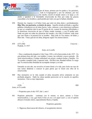 221
221
857 (236) + Por la noche recé un par de horas, primero por los padres y los parientes,
por la Madre General y por toda la Congregación y por las alumnas, por tres
sacerdotes [276] a quienes debo mucho; recorrí el mundo entero a lo largo y a lo
ancho y agradecí a la insondable misericordia de Dios por todas las gracias
concedidas a los hombres y pedí perdón por todo con que lo habían ofendido.
858 Durante las vísperas vi al Señor Jesús que miró mi alma dulce y profundamente.
Hija Mía, ten paciencia, ya dentro de poco. Aquella mirada profunda y aquellas
palabras infundieron en mi alma fuerza, valor, entereza y una misteriosa confianza
en que yo cumpliría todo lo que Él quería de mí, a pesar de enormes dificultades y
la misteriosa convicción de que el Señor estaba conmigo, y con Él podía todo.
Nada son para mí todas las potencias del mundo y de todo el infierno, todo tiene
que caer frente a la potencia de su nombre. Dejo todo en Tus manos, oh Señor y
Dios mío. Único guía de mi alma, dirígeme según Tus eternos deseos.
+
859 (237) JMJ Cracovia –
Pradnik, I I 1937
Jesús, en tí confío
+ Hoy a medianoche despedí el Año Viejo 1936 y di la bienvenida al año 1937. En
esta primera hora del año, con temblor y temor, me enfrenté a nuevo periodo. Oh
Jesús misericordioso, Contigo enfrentaré con arrojo y audacia luchas y batallas. En
Tu nombre cumpliré todo y superaré todo. Oh Dios mío, Bondad infinita Te ruego
que Tu misericordia ilimitada me acompañe siempre y en todo.
Entrando en este año, me envuelve el temor frente a la vida, pero Jesús me saca de
este temor dándome a conocer la gran gloria que le traerá esta obra de la
misericordia.
860 Hay momentos en la vida cuando el alma encuentra alivio solamente en una
profunda plegaria. Ojalá las almas puedan perseverar en la oración en aquellos
momentos. Esto es muy importante.
+
(238) JMJ
Jesús, en Ti confío
+ Propósitos para el año 1937, día 1, mes I
861 Propósito particular: continuar con lo mismo, es decir, unirme a Cristo
misericordioso, o sea ¿qué haría Cristo en ese o en aquel caso?, y con el espíritu
abrazar el mundo entero, especialmente Rusia y España.
Propósitos generales
I. Rigurosa observancia del silencio, el recogimiento interior.
 