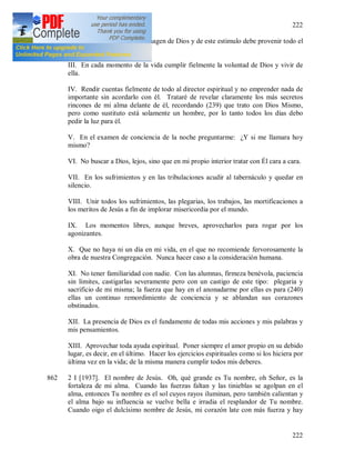 222
222
II. En cada hermana ver la imagen de Dios y de este estimulo debe provenir todo el
amor al prójimo.
III. En cada momento de la vida cumplir fielmente la voluntad de Dios y vivir de
ella.
IV. Rendir cuentas fielmente de todo al director espiritual y no emprender nada de
importante sin acordarlo con él. Trataré de revelar claramente los más secretos
rincones de mi alma delante de él, recordando (239) que trato con Dios Mismo,
pero como sustituto está solamente un hombre, por lo tanto todos los días debo
pedir la luz para él.
V. En el examen de conciencia de la noche preguntarme: ¿Y si me llamara hoy
mismo?
VI. No buscar a Dios, lejos, sino que en mi propio interior tratar con Él cara a cara.
VII. En los sufrimientos y en las tribulaciones acudir al tabernáculo y quedar en
silencio.
VIII. Unir todos los sufrimientos, las plegarias, los trabajos, las mortificaciones a
los meritos de Jesús a fin de implorar misericordia por el mundo.
IX. Los momentos libres, aunque breves, aprovecharlos para rogar por los
agonizantes.
X. Que no haya ni un día en mi vida, en el que no recomiende fervorosamente la
obra de nuestra Congregación. Nunca hacer caso a la consideración humana.
XI. No tener familiaridad con nadie. Con las alumnas, firmeza benévola, paciencia
sin limites, castigarlas severamente pero con un castigo de este tipo: plegaria y
sacrificio de mi misma; la fuerza que hay en el anonadarme por ellas es para (240)
ellas un continuo remordimiento de conciencia y se ablandan sus corazones
obstinados.
XII. La presencia de Dios es el fundamente de todas mis acciones y mis palabras y
mis pensamientos.
XIII. Aprovechar toda ayuda espiritual. Poner siempre el amor propio en su debido
lugar, es decir, en el último. Hacer los ejercicios espirituales como si los hiciera por
última vez en la vida; de la misma manera cumplir todos mis deberes.
862 2 I [1937]. El nombre de Jesús. Oh, qué grande es Tu nombre, oh Señor, es la
fortaleza de mi alma. Cuando las fuerzas faltan y las tinieblas se agolpan en el
alma, entonces Tu nombre es el sol cuyos rayos iluminan, pero también calientan y
el alma bajo su influencia se vuelve bella e irradia el resplandor de Tu nombre.
Cuando oigo el dulcísimo nombre de Jesús, mi corazón late con más fuerza y hay
 