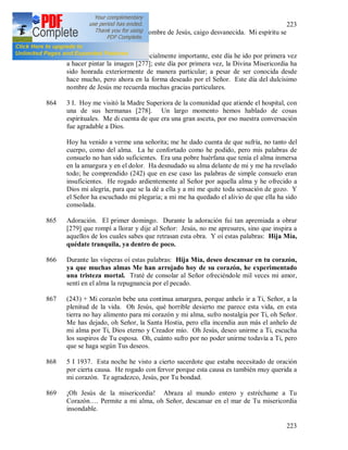 223
223
momentos en que oyendo el nombre de Jesús, caigo desvanecida. Mi espíritu se
lanza hacia Él.
863 (241) Este día es para mi especialmente importante, este día he ido por primera vez
a hacer pintar la imagen [277]; este día por primera vez, la Divina Misericordia ha
sido honrada exteriormente de manera particular; a pesar de ser conocida desde
hace mucho, pero ahora en la forma deseado por el Señor. Este día del dulcísimo
nombre de Jesús me recuerda muchas gracias particulares.
864 3 I. Hoy me visitó la Madre Superiora de la comunidad que atiende el hospital, con
una de sus hermanas [278]. Un largo momento hemos hablado de cosas
espirituales. Me di cuenta de que era una gran asceta, por eso nuestra conversación
fue agradable a Dios.
Hoy ha venido a verme una señorita; me he dado cuenta de que sufría, no tanto del
cuerpo, como del alma. La he confortado como he podido, pero mis palabras de
consuelo no han sido suficientes. Era una pobre huérfana que tenía el alma inmersa
en la amargura y en el dolor. Ha desnudado su alma delante de mi y me ha revelado
todo; he comprendido (242) que en ese caso las palabras de simple consuelo eran
insuficientes. He rogado ardientemente al Señor por aquella alma y he ofrecido a
Dios mi alegría, para que se la dé a ella y a mi me quite toda sensación de gozo. Y
el Señor ha escuchado mi plegaria; a mi me ha quedado el alivio de que ella ha sido
consolada.
865 Adoración. El primer domingo. Durante la adoración fui tan apremiada a obrar
[279] que rompí a llorar y dije al Señor: Jesús, no me apresures, sino que inspira a
aquellos de los cuales sabes que retrasan esta obra. Y oí estas palabras: Hija Mía,
quédate tranquila, ya dentro de poco.
866 Durante las vísperas oí estas palabras: Hija Mía, deseo descansar en tu corazón,
ya que muchas almas Me han arrojado hoy de su corazón, he experimentado
una tristeza mortal. Traté de consolar al Señor ofreciéndole mil veces mi amor,
sentí en el alma la repugnancia por el pecado.
867 (243) + Mi corazón bebe una continua amargura, porque anhelo ir a Ti, Señor, a la
plenitud de la vida. Oh Jesús, qué horrible desierto me parece esta vida, en esta
tierra no hay alimento para mi corazón y mi alma, sufro nostalgia por Ti, oh Señor.
Me has dejado, oh Señor, la Santa Hostia, pero ella incendia aun más el anhelo de
mi alma por Ti, Dios eterno y Creador mío. Oh Jesús, deseo unirme a Ti, escucha
los suspiros de Tu esposa. Oh, cuánto sufro por no poder unirme todavía a Ti, pero
que se haga según Tus deseos.
868 5 I 1937. Esta noche he visto a cierto sacerdote que estaba necesitado de oración
por cierta causa. He rogado con fervor porque esta causa es también muy querida a
mi corazón. Te agradezco, Jesús, por Tu bondad.
869 ¡Oh Jesús de la misericordia! Abraza al mundo entero y estréchame a Tu
Corazón…. Permite a mi alma, oh Señor, descansar en el mar de Tu misericordia
insondable.
 