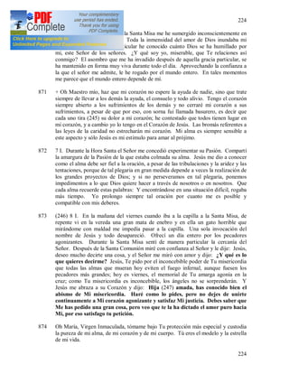 224
224
870 (244) 6 I 1937. Hoy, durante la Santa Misa me he sumergido inconscientemente en
la Majestad infinita de Dios. Toda la inmensidad del amor de Dios inundaba mi
alma; en aquel momento particular he conocido cuánto Dios se ha humillado por
mi, este Señor de los señores. ¿Y qué soy yo, miserable, que Te relaciones así
conmigo? El asombro que me ha invadido después de aquella gracia particular, se
ha mantenido en forma muy viva durante todo el día. Aprovechando la confianza a
la que el señor me admite, le he rogado por el mundo entero. En tales momentos
me parece que el mundo entero depende de mí.
871 + Oh Maestro mío, haz que mi corazón no espere la ayuda de nadie, sino que trate
siempre de llevar a los demás la ayuda, el consuelo y todo alivio. Tengo el corazón
siempre abierto a los sufrimientos de los demás y no cerraré mi corazón a sus
sufrimientos, a pesar de que por eso, con sorna fui llamada basurero, es decir que
cada uno tira (245) su dolor a mi corazón; he contestado que todos tienen lugar en
mi corazón, y a cambio yo lo tengo en el Corazón de Jesús. Las bromás referentes a
las leyes de la caridad no estrecharán mi corazón. Mi alma es siempre sensible a
este aspecto y sólo Jesús es mi estimulo para amar al prójimo.
872 7 I. Durante la Hora Santa el Señor me concedió experimentar su Pasión. Compartí
la amargura de la Pasión de la que estaba colmada su alma. Jesús me dio a conocer
como el alma debe ser fiel a la oración, a pesar de las tribulaciones y la aridez y las
tentaciones, porque de tal plegaria en gran medida depende a veces la realización de
los grandes proyectos de Dios; y si no perseveramos en tal plegaria, ponemos
impedimentos a lo que Dios quiere hacer a través de nosotros o en nosotros. Que
cada alma recuerde estas palabras: Y encontrándose en una situación difícil, rogaba
más tiempo. Yo prolongo siempre tal oración por cuanto me es posible y
compatible con mis deberes.
873 (246) 8 I. En la mañana del viernes cuando iba a la capilla a la Santa Misa, de
repente vi en la vereda una gran mata de enebro y en ella un gato horrible que
mirándome con maldad me impedía pasar a la capilla. Una sola invocación del
nombre de Jesús y todo desapareció. Ofrecí un día entero por los pecadores
agonizantes. Durante la Santa Misa sentí de manera particular la cercanía del
Señor. Después de la Santa Comunión miré con confianza al Señor y le dije: Jesús,
deseo mucho decirte una cosa, y el Señor me miró con amor y dijo: ¿Y qué es lo
que quieres decirme? Jesús, Te pido por el inconcebible poder de Tu misericordia
que todas las almas que mueran hoy eviten el fuego infernal, aunque fuesen los
pecadores más grandes; hoy es viernes, el memorial de Tu amarga agonía en la
cruz; como Tu misericordia es inconcebible, los ángeles no se sorprenderán. Y
Jesús me abraza a su Corazón y dijo: Hija (247) amada, has conocido bien el
abismo de Mi misericordia. Haré como lo pides, pero no dejes de unirte
continuamente a Mi corazón agonizante y satisfaz Mi justicia. Debes saber que
Me has pedido una gran cosa, pero veo que te la ha dictado el amor puro hacia
Mi, por eso satisfago tu petición.
874 Oh María, Virgen Inmaculada, tómame bajo Tu protección más especial y custodia
la pureza de mi alma, de mi corazón y de mi cuerpo. Tú eres el modelo y la estrella
de mi vida.
 