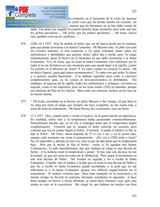 225
225
875 Hoy he experimentado un gran tormento en el momento de la visita de nuestras
hermanas. Me he enterado de cierta cosa que ha herido mucho mi corazón, sin
embargo me he dominado de manera que las hermanas no se han dado cuenta de
nada. Ese dolor me rasgaba el corazón durante largo momento, pero todo esto por
los pobres pecadores…. Oh Jesús, por los pobres pecadores…. Oh Jesús, fuerza
mía, quédate cerca de mí, ayúdame…..
876 (248) 10 I 1937. Hoy he pedido al Señor que me dé fuerza desde por la mañana,
para que pueda acercarme a la Santa Comunión. Oh Maestro mío, Te pido con todo
mi corazón sediento, si está conforme a Tu santa voluntad, dame todos los
sufrimientos y debilidades que quieras, deseo sufrir día y noche, pero Te ruego
ardientemente, dame la fuerza en el momento en que debo acercarme a la Santa
Comunión. Ves, oh Jesús, que no traen la Santa Comunión a los enfermos, por lo
tanto si no me fortaleces en este momento para que pueda bajar a la capilla, ¿cómo
Te recibiré en el Misterio de Amor? Y Tu sabes cuánto mi corazón Te desea. Oh
mi dulce Esposo, ¿para qué tantos razonamientos? Tú sabes con qué ardor Te deseo
y si quieres, puedes hacérmelo. A la mañana siguiente sentí como si estuviera
completamente sana, ya no venían ni desvanecimientos ni debilidades. Sin
embargo, al regresar de la capilla, todos los sufrimientos y achaques volvieron en
seguida, como si me esperasen, pero no les tenía miedo (249) en absoluto, porque
me alimenté del Pan de los fuertes. Miro todo con entereza, incluso en los ojos de
la muerte misma.
877 + Oh Jesús, escondido en la Hostia, mi dulce Maestro y fiel Amigo, oh qué feliz es
mi alma por tener al amigo que siempre me hace compañía; no me siento sola, a
pesar de estar en aislamiento. Oh Jesús Hostia, nos conocemos; esto me basta.
878 12 I 1937. Hoy, cuando entró a verme el medico, no le gustó mucho mi apariencia.
En realidad, sufría más y la temperatura había aumentado considerablemente.
Naturalmente decidió que yo no iría a comulgar hasta que la temperatura bajara
completamente. Contesté que sí, aunque el dolor estrechó mi corazón, pero
contesté que iría en cuanto bajara la fiebre. Consintió. Cuando el medico se fue, le
dije al Señor: Oh Jesús, ahora depende de Ti si voy o no; y no lo pensé más,
aunque cada momento me venia el pensamiento: ¿No voy a (250) tener a Jesús?
No, es imposible, y además no una vez, sino un par de días hasta que la temperatura
baje. Pero por la noche, le dije al Señor: Jesús, si Te agradan mis Santas
Comuniones, Te pido humildemente, haz que mañana no tenga ni una décima de
fiebre. A la mañana medí la temperatura y pensé: Si hay una sola décima, no me
levantaré, ya que eso seria en contra de la obediencia. Pero saqué el termómetro ni
una sola décima de fiebre. Me levanté en seguida y fui a recibir la Santa
Comunión. Cuando vino el medico y le dije que no tenía ni una décima de fiebre y
que fui a recibir la Santa Comunión quedó asombrado, y le pedí que no me
dificultara ir a la Santa Comunión, porque eso influiría negativamente en el
tratamiento. El medico contesto que: Para estar tranquilo en la conciencia y al
mismo tiempo no llevarle la contraria, hermana, acordemos lo siguiente: si hace
buen tiempo, no llueve, y usted, hermana, se siente bien, entonces vaya, pero esté
atenta en esto en la conciencia. Me alegré de que hubiera un medico tan bien
 