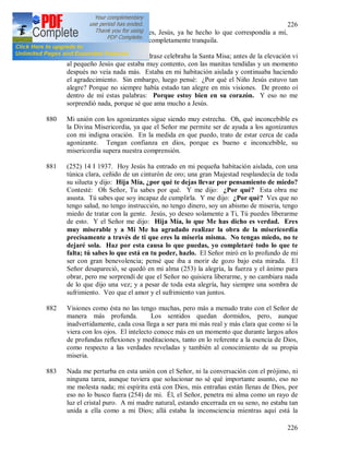 226
226
dispuesto (251) hacia mi. Ves, Jesús, ya he hecho lo que correspondía a mí,
ahora cuento Contigo y estoy completamente tranquila.
879 Hoy he visto que el Padre Andrasz celebraba la Santa Misa; antes de la elevación vi
al pequeño Jesús que estaba muy contento, con las manitas tendidas y un momento
después no veía nada más. Estaba en mi habitación aislada y continuaba haciendo
el agradecimiento. Sin embargo, luego pensé: ¿Por qué el Niño Jesús estuvo tan
alegre? Porque no siempre había estado tan alegre en mis visiones. De pronto oí
dentro de mí estas palabras: Porque estoy bien en su corazón. Y eso no me
sorprendió nada, porque sé que ama mucho a Jesús.
880 Mi unión con los agonizantes sigue siendo muy estrecha. Oh, qué inconcebible es
la Divina Misericordia, ya que el Señor me permite ser de ayuda a los agonizantes
con mi indigna oración. En la medida en que puedo, trato de estar cerca de cada
agonizante. Tengan confianza en dios, porque es bueno e inconcebible, su
misericordia supera nuestra comprensión.
881 (252) 14 I 1937. Hoy Jesús ha entrado en mi pequeña habitación aislada, con una
túnica clara, ceñido de un cinturón de oro; una gran Majestad resplandecía de toda
su silueta y dijo: Hija Mía, ¿por qué te dejas llevar por pensamiento de miedo?
Contesté: Oh Señor, Tu sabes por qué. Y me dijo: ¿Por qué? Esta obra me
asusta. Tú sabes que soy incapaz de cumplirla. Y me dijo: ¿Por qué? Ves que no
tengo salud, no tengo instrucción, no tengo dinero, soy un abismo de miseria, tengo
miedo de tratar con la gente. Jesús, yo deseo solamente a Ti, Tú puedes liberarme
de esto. Y el Señor me dijo: Hija Mía, lo que Me has dicho es verdad. Eres
muy miserable y a Mi Me ha agradado realizar la obra de la misericordia
precisamente a través de ti que eres la miseria misma. No tengas miedo, no te
dejaré sola. Haz por esta causa lo que puedas, yo completaré todo lo que te
falta; tú sabes lo que está en tu poder, hazlo. El Señor miró en lo profundo de mi
ser con gran benevolencia; pensé que iba a morir de gozo bajo esta mirada. El
Señor desapareció, se quedó en mi alma (253) la alegría, la fuerza y el ánimo para
obrar, pero me sorprendí de que el Señor no quisiera liberarme, y no cambiara nada
de lo que dijo una vez; y a pesar de toda esta alegría, hay siempre una sombra de
sufrimiento. Veo que el amor y el sufrimiento van juntos.
882 Visiones como ésta no las tengo muchas, pero más a menudo trato con el Señor de
manera más profunda. Los sentidos quedan dormidos, pero, aunque
inadvertidamente, cada cosa llega a ser para mi más real y más clara que como si la
viera con los ojos. El intelecto conoce más en un momento que durante largos años
de profundas reflexiones y meditaciones, tanto en lo referente a la esencia de Dios,
como respecto a las verdades reveladas y también al conocimiento de su propia
miseria.
883 Nada me perturba en esta unión con el Señor, ni la conversación con el prójimo, ni
ninguna tarea, aunque tuviera que solucionar no sé qué importante asunto, eso no
me molesta nada; mi espíritu está con Dios, mis entrañas están llenas de Dios, por
eso no lo busco fuera (254) de mi. Él, el Señor, penetra mi alma como un rayo de
luz el cristal puro. A mi madre natural, estando encerrada en su seno, no estaba tan
unida a ella como a mi Dios; allá estaba la inconsciencia mientras aquí está la
 