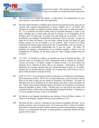 227
227
plenitud de la realidad y la conciencia de la unión. Mis visiones son puramente
interiores, pero las comprendo mejor y en cambio me resulta más difícil expresarlas
con palabras.
884 ¡Oh, qué bello es el mundo del espíritu! ¡Y qué real es! En comparación a él, esta
vida exterior es una ilusión vana, una impotencia.
885 Oh Jesús, dame fortaleza y sabiduría para atravesar esta pavorosa selva, para que mi
corazón sepa soportar pacientemente el deseo ardiente de Ti, oh Señor mío.
Permanezco siempre en sagrado asombro cuando siento que Te estás acercando a
mí. Tu, el soberano del trono terrible, bajas al miserable destierro y vienes a una
pobre mendiga que no tiene nada más que la miseria; no sé hospedarte, oh mi
Príncipe, pero Tu sabes que Te quiero con cada latido de mi corazón. Veo Tu
humillación, sin embargo Tu Majestad no disminuye (255) a mis ojos. Sé que me
amás con el amor del esposo y eso me basta, a pesar de que nos separa un gran
abismo, porque Tu eres el Creador y yo Tu criatura. Pero el amor es la única
explicación de nuestra unión, fuera de él todo es inconcebible; sólo con el amor se
comprende la inconcebible familiaridad con la que me tratas. Oh Jesús, Tu
grandeza me espanta y permanecería en un continuo asombro y temor si no me
tranquilizaras Tu Mismo; Tú me haces capaz de tratar Contigo siempre antes de
acercarte.
886 15 I 1937. La tristeza no vendrá a un corazón que ama la voluntad de Dios. Mi
corazón, lleno de nostalgia por Dios, experimenta toda la miseria del destierro.
Avanzo con arrojo, a mi patria, aunque se hieran los pies y en este camino me
alimento de la voluntad de Dios, ella es mi alimento. Sostenedme, oh felices
habitantes de la patria celestial, para que vuestra hermana no pare en el camino.
Aunque hay un terrible desierto, camino con la frente alta y miro hacia el sol, es
decir al misericordioso Corazón de Jesús.
887 (256) 19 I 1937. En el momento actual mi vida pasa en un silencioso conocimiento
[de la presencia] de Dios. De Él vive mi alma silenciosa, y esta consciente vida de
Dios en mi alma es para mí una fuente de felicidad y de fortaleza. No busco la
felicidad fuera de lo profundo de mi alma, donde mora Dios, estoy consciente de
ello. Siento como una necesidad de darme a los demás, he descubierto en el alma la
fuente de felicidad, es decir, a Dios. Oh Dios mío, veo que todo lo que rodea está
colmado de Dios y sobre todo mi alma adornada de la gracia de Dios. Comienzo ya
a vivir de aquello de lo que viviré en la eternidad.
888 El silencio es un lenguaje tan poderoso que alcanza el trono del Dios viviente. El
silencio es su lenguaje, aunque misterioso, pero poderoso y vivo.
889 Oh Jesús, me das a conocer y entender en qué consiste la grandeza del alma: no en
grandes acciones, sino en un gran amor. Es el amor que tiene el valor y él confiere
la grandeza a nuestras acciones; aunque nuestras acciones sean pequeñas y comunes
de por si, a consecuencia del amor se harán grandes y poderosas delante de Dios
gracias (257) al amor.
 