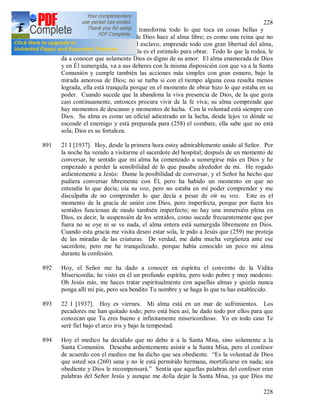 228
228
890 El amor es un misterio que transforma todo lo que toca en cosas bellas y
agradables a Dios. El amor de Dios hace al alma libre; es como una reina que no
conoce el constreñimiento del esclavo, emprende todo con gran libertad del alma,
ya que el amor que vive en ella es el estimulo para obrar. Todo lo que la rodea, le
da a conocer que solamente Dios es digno de su amor. El alma enamorada de Dios
y en Él sumergida, va a sus deberes con la misma disposición con que va a la Santa
Comunión y cumple también las acciones más simples con gran esmero, bajo la
mirada amorosa de Dios; no se turba si con el tiempo alguna cosa resulta menos
lograda, ella está tranquila porque en el momento de obrar hizo lo que estaba en su
poder. Cuando sucede que la abandona la viva presencia de Dios, de la que goza
casi continuamente, entonces procura vivir de la fe viva; su alma comprende que
hay momentos de descanso y momentos de lucha. Con la voluntad está siempre con
Dios. Su alma es como un oficial adiestrado en la lucha, desde lejos ve dónde se
esconde el enemigo y está preparada para (258) el combate, ella sabe que no está
sola; Dios es su fortaleza.
891 21 I [1937]. Hoy, desde la primera hora estoy admirablemente unido al Señor. Por
la noche ha venido a visitarme el sacerdote del hospital; después de un momento de
conversar, he sentido que mi alma ha comenzado a sumergirse más en Dios y he
empezado a perder la sensibilidad de lo que pasaba alrededor de mi. He rogado
ardientemente a Jesús: Dame la posibilidad de conversar, y el Señor ha hecho que
pudiera conversar libremente con Él, pero ha habido un momento en que no
entendía lo que decía; oía su voz, pero no estaba en mí poder comprender y me
disculpaba de no comprender lo que decía a pesar de oír su voz. Este es el
momento de la gracia de unión con Dios, pero imperfecta, porque por fuera los
sentidos funcionan de modo también imperfecto; no hay una inmersión plena en
Dios, es decir, la suspensión de los sentidos, como sucede frecuentemente que por
fuera no se oye ni se ve nada, el alma entera está sumergida libremente en Dios.
Cuando esta gracia me visita deseo estar sola, le pido a Jesús que (259) me proteja
de las miradas de las criaturas. De verdad, me daba mucha vergüenza ante ese
sacerdote, pero me he tranquilizado, porque había conocido un poco mi alma
durante la confesión.
892 Hoy, el Señor me ha dado a conocer en espíritu el convento de la Vidita
Misericordia; he visto en él un profundo espíritu, pero todo pobre y muy modesto.
Oh Jesús mío, me haces tratar espiritualmente con aquellas almas y quizás nunca
ponga allí mi pie, pero sea bendito Tu nombre y se haga lo que tu has establecido.
893 22 I [1937]. Hoy es viernes. Mi alma está en un mar de sufrimientos. Los
pecadores me han quitado todo; pero está bien así, he dado todo por ellos para que
conozcan que Tu eres bueno e infinitamente misericordioso. Yo en todo caso Te
seré fiel bajo el arco iris y bajo la tempestad.
894 Hoy el medico ha decidido que no debo ir a la Santa Misa, sino solamente a la
Santa Comunión. Deseaba ardientemente asistir a la Santa Misa, pero el confesor
de acuerdo con el medico me ha dicho que sea obediente. “Es la voluntad de Dios
que usted sea (260) sana y no le está permitido hermana, mortificarse en nada; sea
obediente y Dios le recompensará.” Sentía que aquellas palabras del confesor eran
palabras del Señor Jesús y aunque me dolía dejar la Santa Misa, ya que Dios me
 