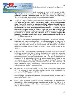 229
229
concedía la gracia de ver al Niño Jesús, no obstante antepongo la obediencia a
toda otra cosa.
Me sumergí en la plegaria e hice la penitencia; de súbito vi al Señor que me dijo:
Hija Mía, has de saber que con un acto de obediencia Me das mayor gloria que
con largas plegarias y mortificaciones. Oh, qué bueno es vivir en la obediencia,
vivir en la conciencia de que todo lo que hago es agradable a Dios.
895 23 I [1937]. Hoy no he tenido ganas de escribir; de repente he oído en el alma una
voz: Hija Mía, no vives para ti, sino para las almas. Escribe para el bien de
ellas. Conoces Mi voluntad en cuanto a escribir, te la han confirmado muchas
(261) veces los confesores. Tú sabes lo que más Me agrada y si tienes alguna
duda sobre Mis palabras, sabes a quién debes preguntar. Le concedo luz para
que juzgue Mi causa, Mi ojo lo protege. Hija Mía, frente a él tienes que ser
como una niña, llena de sencillez y sinceridad, antepón su opinión a todas Mis
peticiones, él te guiará según Mi voluntad; si no te permite cumplir Mis
solicitudes, quédate tranquila, no te juzgaré por ello; este asunto quedará entre
Yo y él. Tú debes obedecer.
896 25 I [1937]. Hoy mi alma está sumergida en amargura. Oh Jesús, oh Jesús mío,
hoy a cada uno le está permitido añadir a mi cáliz de amargura, no importa si es
amigo e enemigo, cada uno puede hacerme sufrir, y Tú, oh Jesús, estás obligado a
darme fortaleza y fuerza en estos difíciles momentos. Oh Hostia Santa, sostenme y
cierra mis labios a la murmuración y a las quejas. Cuando guardo silencio, sé que
venceré.
897 (262) 27 I [1937]. Advierto una notable mejoría de mi salud. Jesús me lleva desde
la puerta de la muerte a la vida; en realidad faltaba poco para morir, pero he aquí de
nuevo el Señor me concede la plenitud de la vida, aunque debo quedarme todavía
en el sanatorio, pero estoy casi completamente sana. Veo que no se ha cumplido
todavía en mí la voluntad de Dios, por lo tanto tengo que vivir, porque sé que
cuando cumpla todo lo que Dios ha establecido respecto a mí en la tierra, no me
dejará más tiempo en el destierro, porque mi casa es el cielo. Pero antes de ir a la
patria, tenemos que cumplir la voluntad de Dios en la tierra, es decir, superar hasta
lo ultimo nuestras pruebas y nuestras batallas.
898 Oh Jesús mío, me devuelves la salud y la vida, dame fortaleza para lucha, porque
sin Ti no soy capaz de hacer nada, dame fortaleza, porque Tu lo puedes todo, ves
que soy una niña débil y ¿Qué puedo [hacer]?
Conozco toda la omnipotencia de Tu misericordia y confío en que me darás todo lo
que necesite Tu débil niña.
899 (263) ¡Cuánto he deseado la muerte! No sé si alguna otra vez en la vida desearé
tanto a Dios. Hubo momentos en que me desmayaba por Él. Oh, qué fea es la
tierra cuando se conoce el cielo. Debo violentarme para vivir. Oh voluntad de
Dios, tú eres mi alimento.
 