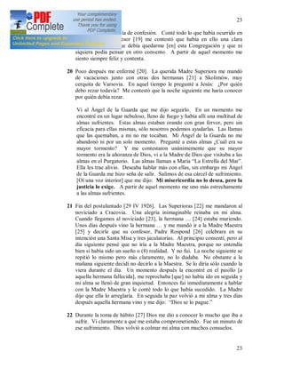 23
23
(7) Al día siguiente fue día de confesión. Conté todo lo que había ocurrido en
mi alma, y el confesor [19] me contestó que había en ello una clara
voluntad de Dios que debía quedarme [en] esta Congregación y que ni
siquiera podía pensar en otro convento. A partir de aquel momento me
siento siempre feliz y contenta.
20 Poco después me enfermé [20]. La querida Madre Superiora me mandó
de vacaciones junto con otras dos hermanas [21] a Skolimów, muy
cerquita de Varsovia. En aquel tiempo le pregunté a Jesús: ¿Por quién
debo rezar todavía? Me contestó que la noche siguiente me haría conocer
por quién debía rezar.
Vi al Ángel de la Guarda que me dijo seguirlo. En un momento me
encontré en un lugar nebuloso, lleno de fuego y había allí una multitud de
almas sufrientes. Estas almas estaban orando con gran fervor, pero sin
eficacia para ellas mismas, sólo nosotros podemos ayudarlas. Las llamas
que las quemaban, a mi no me tocaban. Mi Ángel de la Guarda no me
abandonó ni por un solo momento. Pregunté a estas almas ¿Cuál era su
mayor tormento? Y me contestaron unánimemente que su mayor
tormento era la añoranza de Dios, vi a la Madre de Dios que visitaba a las
almas en el Purgatorio. Las almas llaman a María “La Estrella del Mar”.
Ella les trae alivio. Deseaba hablar más con ellas, sin embargo mi Ángel
de la Guarda me hizo seña de salir. Salimos de esa cárcel de sufrimiento.
[Oí una voz interior] que me dijo: Mi misericordia no lo desea, pero la
justicia lo exige. A partir de aquel momento me uno más estrechamente
a las almas sufrientes.
21 Fin del postulantado [29 IV 1926]. Las Superioras [22] me mandaron al
noviciado a Cracovia. Una alegría inimaginable reinaba en mi alma.
Cuando llegamos al noviciado [23], la hermana … [24] estaba muriendo.
Unos días después vino la hermana … y me mandó ir a la Madre Maestra
[25] y decirle que su confesor, Padre Rospond [26] celebrara en su
intención una Santa Misa y tres jaculatorias. Al principio consentí, pero al
día siguiente pensé que no iría a la Madre Maestra, porque no entendía
bien si había sido un sueño o (8) realidad. Y no fui. La noche siguiente se
repitió lo mismo pero más claramente, no lo dudaba. No obstante a la
mañana siguiente decidí no decirlo a la Maestra. Se lo diría sólo cuando la
viera durante el día. Un momento después la encontré en el pasillo [a
aquella hermana fallecida], me reprochaba [que] no había ido en seguida y
mi alma se llenó de gran inquietud. Entonces fui inmediatamente a hablar
con la Madre Maestra y le conté todo lo que había sucedido. La Madre
dijo que ella lo arreglaría. En seguida la paz volvió a mi alma y tres días
después aquella hermana vino y me dijo: “Dios se lo pague.”
22 Durante la toma de hábito [27] Dios me dio a conocer lo mucho que iba a
sufrir. Vi claramente a qué me estaba comprometiendo. Fue un minuto de
ese sufrimiento. Dios volvió a colmar mi alma con muchos consuelos.
 