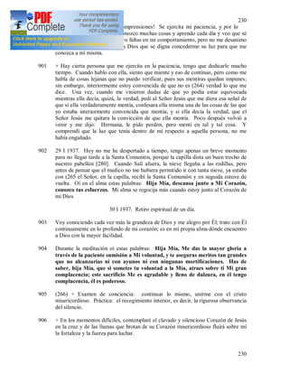 230
230
900 ¡Oh vida gris y llena de incomprensiones! Se ejercita mi paciencia, y por lo
tanto adquiero experiencia, conozco muchas cosas y aprendo cada día y veo que sé
poco y continuamente descubro faltas en mi comportamiento, pero no me desanimo
por eso, sino que agradezco a Dios que se digna concederme su luz para que me
conozca a mí misma.
901 + Hay cierta persona que me ejercita en la paciencia, tengo que dedicarle mucho
tiempo. Cuando hablo con ella, siento que miente y eso de continuo, pero como me
habla de cosas lejanas que no puedo verificar, pues sus mentiras quedan impunes;
sin embargo, interiormente estoy convencida de que no es (264) verdad lo que me
dice. Una vez, cuando me vinieron dudas de que yo podía estar equivocada
mientras ella decía, quizá, la verdad, pedí al Señor Jesús que me diera esa señal de
que si ella verdaderamente mentía, confesara ella misma una de las cosas de las que
yo estaba interiormente convencida que mentía; y si ella decía la verdad, que el
Señor Jesús me quitara la convicción de que ella mentía. Poco después volvió a
venir y me dijo: Hermana, le pido perdón, pero mentí en tal y tal cosa. Y
comprendí que la luz que tenía dentro de mí respecto a aquella persona, no me
había engañado.
902 29 I 1937. Hoy no me he despertado a tiempo, tengo apenas un breve momento
para no llegar tarde a la Santa Comunión, porque la capilla dista un buen trecho de
nuestro pabellón [280]. Cuando Salí afuera, la nieve llegaba a las rodillas, pero
antes de pensar que el medico no me hubiera permitido ir con tanta nieve, ya estaba
con (265 el Señor, en la capilla, recibí la Santa Comunión y en seguida estuve de
vuelta. Oí en el alma estas palabras: Hija Mía, descansa junto a Mi Corazón,
conozco tus esfuerzos. Mi alma se regocija más cuando estoy junto al Corazón de
mi Dios
30 I 1937. Retiro espiritual de un día.
903 Voy conociendo cada vez más la grandeza de Dios y me alegro por Él; trato con Él
continuamente en lo profundo de mi corazón; es en mi propia alma dónde encuentro
a Dios con la mayor facilidad.
904 Durante la meditación oí estas palabras: Hija Mía, Me das la mayor gloria a
través de la paciente sumisión a Mi voluntad, y te aseguras meritos tan grandes
que no alcanzarías ni con ayunos ni con ningunas mortificaciones. Has de
saber, hija Mía, que si sometes tu voluntad a la Mía, atraes sobre ti Mi gran
complacencia; este sacrificio Me es agradable y lleno de dulzura, en él tengo
complacencia, él es poderoso.
905 (266) + Examen de conciencia: continuar lo mismo, unirme con el cristo
misericordioso. Práctica: el recogimiento interior, es decir, la rigurosa observancia
del silencio.
906 + En los momentos difíciles, contemplaré el clavado y silencioso Corazón de Jesús
en la cruz y de las llamas que brotan de su Corazón misericordioso fluirá sobre mí
la fortaleza y la fuerza para luchar.
 