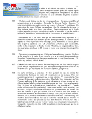 231
231
907 Cosa extraña que en invierno viene a mi ventana un canario y durante un
momento canta de maravilla. Quise averiguar si estaba, quizá, por aquí en alguna
jaula, pero no, no estaba en ninguna parte, tampoco en otro pabellón; una de las
pacientes también lo oyó, pero una sola vez y se sorprendió de ¿cómo un canario
pudiera cantar en una estación tan helada?
908 + Oh Jesús, qué lástima me dan los pobres pecadores. Oh Jesús, concédeles el
arrepentimiento y la contrición. Recuerda Tu dolorosa Pasión. Conozco Tu
misericordia infinita, no puedo soportar que perezca el alma que Te costó tanto. Oh
Jesús, dame las almas (267) de los pecadores. Que Tu misericordia descanse en
ellas, quítame todo, pero dame estas almas. Deseo convertirme en la hostia
expiatoria por los pecadores, que el cuerpo oculte mi sacrificio, ya que Tu también
ocultas Tu Sacratísimo Corazón en la Hostia, a pesar de ser la inmolación viva.
Transfórmame en Ti, oh Jesús, para que sea una victima viva y agradable a Ti;
deseo satisfacerte en cada momento por los pobres pecadores, el sacrificio de mi
espíritu se oculta bajo la envoltura del cuerpo, el ojo humano no lo alcanza, por lo
tanto es puro y agradable a Ti. Oh Creador mío y Padre de gran Misericordia,
confío en Ti, porque eres la Bondad Misma. Oh almas, no tengan miedo de Dios,
sino que tengan confianza en Él, porque es bueno y su misericordia dura por los
siglos.
909 + Nos conocemos mutuamente con el Señor en la morada de mi corazón. Sí, ahora
yo Te hospedo en la casita de mi corazón, pero se acerca el tiempo cuando me
llamarás a Tu morada que me habías preparado desde la creación del mundo. Oh,
¿quién soy yo frente a Ti, oh Señor?
910 (268) El Señor me lleva al mundo desconocido para mi, me da a conocer su gran
gloria, pero yo tengo miedo de ella, y no me dejaré influir por ella en lo que esté en
mi poder hasta que me asegure, por el director espiritual, qué gracia es.
911 En cierto momento, la presencia de Dios penetró mi ser, mi mente fue
singularmente iluminada en cuanto al conocimiento de su Esencia; [Dios] me
permitió acercarme al conocimiento de su vida interior. Vi en espíritu las Tres
Personas Divinas, pero su Esencia es única. Él es Solo, Uno, Único, pero en Tres
Personas, cada una de las cuales no es ni más pequeña ni más grande; no hay
diferencia ni en la belleza, ni en la santidad, porque son Uno. Uno, absolutamente
Uno. Su Amor me ha llevado a este conocimiento y me ha unido a Él. Cuando
estaba unida con una [Persona Divina], estaba unida también con la segunda y con
la tercera. Así pues, cuando nos unimos con una, por eso mismo nos unimos con
otras dos Personas al igual que con una. Una es la voluntad, uno Dios, aunque en
las Personas Trinitario. Cuando al alma se entrega a una (269) de las Tres Personas,
entonces, con el poder de esa voluntad se encuentra unida a las Tres Personas y está
inundada de la felicidad que fluye de la Santísima Trinidad; de esta felicidad se
alimentan los santos. La felicidad que brota de la Santísima Trinidad, hace feliz a
todo lo creado; brota la vida que vivifica y anima cada ser que de Él tiene principio.
En aquellos momentos mi alma probó las delicias divinas tan grandes, que me es
difícil expresarlas.
 