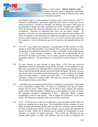 232
232
912 Luego oí pronunciar unas palabras, y fueron éstas: Quiero tomarte como
esposa. Sin embargo, el temor traspasó mi alma, pero sin aprensión reflexionaba
sobre ¿qué desposorio seria?; no obstante cada vez mi alma se llena de temor, pero
la paz es mantenida en el alma por una fuerza superior.
En realidad, tengo los votos perpetuos y los hice con la voluntad sincera y total. Y
reflexiono continuamente ¿qué puede significar esto?; siento e intuyo que es una
gracia excepcional. Cuando la contemplo, me desmayo por desear a Dios, pero en
ese desmayo la mente está clara y penetrada por la luz. Cuando estoy unida a Él
(270, me desmayo del exceso de felicidad, pero mi mente está clara y limpia, sin
confusiones. Humillas Tu Majestad para tratar con una pobre criatura. Te
agradezco, oh Señor, por esta gran gracia que me hace capaz de tratar contigo. Oh
Jesús, Tu nombre es una delicia para mi; desde lejos percibo a mi Amado y mi alma
llena de anhelo descansa en sus brazos, no sé vivir sin Él; prefiero estar con Él en
los tormentos y en los sufrimientos que sin Él entre las más grandes delicias del
cielo.
913 2 II 1937. Hoy, desde muy temprano, el recogimiento de Dios penetra mi alma;
durante la Santa Misa pensaba ver al pequeño Jesús, como frecuentemente lo veo,
sin embargo, hoy durante la Santa Misa vi a Jesús crucificado. Jesús estaba clavado
en la cruz y entre grandes tormentos. Mi alma fue compenetrada de los
sufrimientos de Jesús, en mi alma y en mi cuerpo, aunque de modo invisible, pero
igualmente doloroso. Oh, qué misterios tan asombrosos ocurren durante la Santa
Misa.
914 Un gran misterio se hace durante la Santa Misa. (271) Con qué devoción
deberíamos escuchar y participar en esta muerte de Jesús. Un día sabremos lo que
Dios hace por nosotros en cada Santa Misa y qué don prepara para nosotros en ella.
Sólo su amor divino puede permitir que nos sea dado tal regalo. Oh Jesús, oh Jesús
mío, de qué dolor tan grande está penetrada mi alma, viendo una fuente de vida que
brota con tanta dulzura y fuerza para cada alma. Y sin embargo veo almas
marchitas y áridas por su propia culpa. Oh Jesús mío, haz que la fortaleza de Tu
misericordia envuelva a estas almas.
915 + Oh María, hoy una espada terrible [281] ha traspasado Tu santa alma. Nadie sabe
de Tu sufrimiento, excepto Dios. Tu alma no se quebranta, sino que es valiente
porque está con Jesús. Dulce María, une mi alma a Jesús, porque sólo entonces
podré resistir todas las pruebas y tribulaciones, y sólo mediante la unión con Jesús,
mis pequeños sacrificios complacerán a Dios. Dulcísima Madre, continúa
enseñándome sobre la vida interior. Que la espada del sufrimiento no me abata
jamás. Oh Virgen pura, derrama valor en mi corazón y protégelo.
916 (272) + El día de hoy es para mi excepcional, a pesar de haber sufrido tanto, mi
alma está inundada de un gran gozo. En la habitación aislada contigua a la mía,
había una judía gravemente enferma; hace tres días fui a visitarla, sentí un dolor en
mi alma al pensar que moriría en poco tiempo y que la gracia del bautismo no
lavaría su alma. Hablé con la hermana que la cuidaba de administrarle el santo
bautismo al acercarse el último momento. Pero existía esa dificultad de que
siempre había judíos a su lado. Sin embargo, sentí en el alma la inspiración de
 