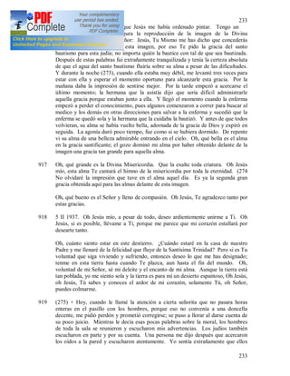 233
233
rogar delante de la imagen que Jesús me había ordenado pintar. Tengo un
folleto en cuya cubierta figura la reproducción de la imagen de la Divina
Misericordia. Y le dije al Señor: Jesús, Tu Mismo me has dicho que concederás
muchas gracias a través de esta imagen, por eso Te pido la gracia del santo
bautismo para esta judía; no importa quién la bautice con tal de que sea bautizada.
Después de estas palabras fui extrañamente tranquilizada y tenía la certeza absoluta
de que el agua del santo bautismo fluiría sobre su alma a pesar de las dificultades.
Y durante la noche (273), cuando ella estaba muy débil, me levanté tres veces para
estar con ella y esperar el momento oportuno para alcanzarle esta gracia. Por la
mañana daba la impresión de sentirse mejor. Por la tarde empezó a acercarse el
último momento; la hermana que la asistía dijo que seria difícil administrarle
aquella gracia porque estaban junto a ella. Y llegó el momento cuando la enferma
empezó a perder el conocimiento, pues algunos comenzaron a correr para buscar al
medico y los demás en otras direcciones para salvar a la enferma y sucedió que la
enferma se quedó sola y la hermana que la cuidaba la bautizó. Y antes de que todos
volvieran, su alma se había vuelto bella, adornada de la gracia de Dios y expiró en
seguida. La agonía duró poco tiempo, fue como si se hubiera dormido. De repente
vi su alma de una belleza admirable entrando en el cielo. Oh, qué bella es el alma
en la gracia santificante; el gozo dominó mi alma por haber obtenido delante de la
imagen una gracia tan grande para aquella alma.
917 Oh, qué grande es la Divina Misericordia. Que la exalte toda criatura. Oh Jesús
mío, esta alma Te cantará el himno de la misericordia por toda la eternidad. (274
No olvidaré la impresión que tuve en el alma aquel día. Es ya la segunda gran
gracia obtenida aquí para las almas delante de esta imagen.
Oh, qué bueno es el Señor y lleno de compasión. Oh Jesús, Te agradezco tanto por
estas gracias.
918 5 II 1937. Oh Jesús mío, a pesar de todo, deseo ardientemente unirme a Ti. Oh
Jesús, si es posible, llévame a Ti, porque me parece que mi corazón estallará por
desearte tanto.
Oh, cuánto siento estar en este destierro. ¿Cuándo estaré en la casa de nuestro
Padre y me llenaré de la felicidad que fluye de la Santísima Trinidad? Pero si es Tu
voluntad que siga viviendo y sufriendo, entonces deseo lo que me has designado;
tenme en esta tierra hasta cuando Te plazca, aun hasta el fin del mundo. Oh,
voluntad de mi Señor, sé mi deleite y el encanto de mi alma. Aunque la tierra está
tan poblada, yo me siento sola y la tierra es para mí un desierto espantoso, Oh Jesús,
oh Jesús, Tú sabes y conoces el ardor de mi corazón, solamente Tú, oh Señor,
puedes colmarme.
919 (275) + Hoy, cuando le llamé la atención a cierta señorita que no pasara horas
enteras en el pasillo con los hombres, porque eso no convenía a una doncella
decente, me pidió perdón y prometió corregirse; se puso a llorar al darse cuenta de
su poco juicio. Mientras le decía esas pocas palabras sobre la moral, los hombres
de toda la sala se reunieron y escucharon mis advertencias. Los judíos también
escucharon en parte y por su cuenta. Una persona me dijo después que acercaron
los oídos a la pared y escucharon atentamente. Yo sentía extrañamente que ellos
 