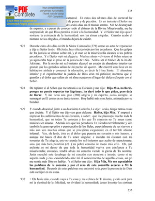 235
235
926 9 II 1937. Últimos días de carnaval. En estos dos últimos días de carnaval he
conocido una enorme cantidad de penas y de pecados. En un instante el Señor me
hizo saber los pecados cometidos estos días en el mundo entero. Me he desmayado
de espanto, y a pesar de conocer todo el abismo de la Divina Misericordia, me he
sorprendido de que Dios permita existir a la humanidad. Y el Señor me dijo quién
sostiene la existencia de la humanidad: son las almas elegidas. Cuando acabe el
número de los elegidos, el mundo dejará de existir.
927 Durante estos dos días recibí la Santa Comunión (279) como un acto de reparación
y dije al Señor Jesús: Oh Jesús, hoy ofrezco todo por los pecadores. Que los golpes
de Tu justicia se abatan sobre mí, y el mar de la misericordia alcance a los pobres
pecadores. Y el Señor oyó mi plegaria. Muchas almas volvieron al Señor mientras
yo agonizaba bajo el peso de la justicia de Dios. Sentía ser el blanco de la ira del
Altísimo. Por la noche mi sufrimiento alcanzó un estado de abandono interior tan
grande que los gemidos salían de mi pecho sin querer. Me encerré con llave en mi
habitación aislada y comencé la adoración, es decir la Hora Santa. El abandono
interior y el experimentar la justicia de Dios eran mi petición; mientras que el
gemido y el dolor que salían de mi alma ocuparon el lugar del dulce coloquio con el
Señor.
928 De repente vi al Señor que me abrazó a su Corazón y me dijo: Hija Mía, no llores,
porque no puedo soportar tus lágrimas; les daré todo lo que pidas, pero deja
de llorar. Y me llenó una gran (280) alegría y mi espíritu, como siempre, se
sumergió en Él como en su único tesoro. Hoy hablé más con Jesús, animada por su
bondad.
929 Y cuando descansé junto a su dulcísimo Corazón, Le dije: Jesús, tengo tantas cosas
que decirte. Y el Señor me dijo con gran dulzura: Habla, hija Mía. Y empecé a
expresar los sufrimientos de mi corazón, a saber: que me preocupa mucho toda la
humanidad, que no todos Te conocen y los que Te conocen no Te aman como
mereces ser amado. Además veo que los pecadores Te ofenden terriblemente y veo
también la gran opresión y persecución de los fieles, especialmente de tus siervos y
más aun veo muchas almas que se precipitan ciegamente en el terrible abismo
infernal. Ves, oh Jesús, éste es el dolor que penetra mi corazón y mis huesos, y
aunque me haces el don de Tu amor singular, e inundas mi corazón con los
torrentes de Tu alegría, esto no atenúa los sufrimientos que acabo de mencionarte,
sino que más bien penetran (281) mi pobre corazón de modo más vivo. Oh, qué
ardiente es mi deseo de que toda la humanidad vuelva con confianza a Tu
misericordia; entonces, tendrá alivio mi corazón viendo la gloria de Tu nombre.
Jesús escuchó este desahogo de mi corazón con atención e interés, como si no
supiera nada y casi escondiendo ante mí el conocimiento de aquellas cosas, así yo
me sentía más libre en hablar. Y el Señor me dijo: Hija Mía, Me son agradables
las palabras de tu corazón y por el rezo de esta coronilla acercas a Mi la
humanidad. Después de estas palabras me encontré sola, pero la presencia de Dios
está siempre en mi alma.
930 + Oh Jesús mío, cuando vaya a Tu casa y me colmes de Ti mismo, y esto será para
mi la plenitud de la felicidad, no olvidaré la humanidad; deseo levantar las cortinas
 