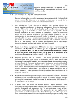 236
236
del cielo para que la tierra no dude de la Divina Misericordia. Mi descanso está
en proclamar Tu misericordia. El alma rinde la mayor gloria a su Creador cuando
se dirige con confianza a la Divina Misericordia.
931 (282) 10 II [1937]. Hoy es el Miércoles de Ceniza.
Durante la Santa Misa, por un breve momento he experimentado la Pasión de Jesús
en mi cuerpo. La Cuaresma es el periodo particular para el trabajo de los
sacerdotes, es necesario ayudarles en la salvación de las almas.
932 Hace algunos días escribí a mi director espiritual [285] pidiendo permiso para
ciertas pequeñas prácticas por el tiempo de la Cuaresma. Como no disponía del
permiso del medico para ir a la ciudad, he tenido que hacerlo por carta. Sin
embargo, hoy es el Miércoles de Ceniza y no tengo aun la respuesta. Por la
mañana, después de la Santa Comunión he comenzado a rogarle a Jesús que le
inspire con su luz para que me conteste y he conocido en el alma que el Padre no
está en contra de aquellas prácticas que le pedí y me concede su permiso; y con
tranquilidad he empezado a ejercitarme en esas practicas que pedí. Ese mismo día,
por la tarde, he recibido la carta del Padre diciendo que para las prácticas solicitadas
me da su (283) permiso. Me he alegrado muchísimo de que mi conocimiento
interior haya estado conforme a la opinión del Padre espiritual.
933 Luego oí en el alma estas palabras: Obtendrás una mayor recompensa por la
obediencia y la dependencia al confesor que por las prácticas mismas en las
que te ejercitarás. Hija Mía, has de saber y comportarte según esto: aunque
se trata de la cosa más pequeña, pero con el sello de la obediencia a Mi
sustituto será una cosa agradable y grande a Mis ojos.
934 Pequeñas prácticas para la Cuaresma. No puedo ejercitarme en grandes
mortificaciones, como antes, a pesar de mi ardiente anhelo y deseo, ya que estoy
bajo un estricto control del medico, pero puedo ejercitarme en cosas más pequeñas:
primero, dormir sin almohada, sentirme un poco hambrienta, rezar todos los días la
coronilla que me ha ensenado el Señor, con los brazos en cruz, de vez en cuando
rezar con los brazos en cruz durante un tiempo indeterminado (284) y rezando una
plegaria espontánea. La intención: para impetrar la Divina Misericordia por los
pobres pecadores y a los sacerdotes el poder de suscitar el arrepentimiento de los
corazones pecadores.
935 Mi unión con las almas agonizantes sigue siendo como antes, estrecha. A menudo
acompaño al alma agonizante a gran distancia, pero experimento la mayor alegría al
ver que sobre esas almas se realiza la promesa de la misericordia. El Señor es fiel,
lo que dice una vez, lo cumple.
936 + Cierta alma que estaba en nuestro pabellón, estaba muriendo, sufría
tremendamente, estuvo agonizando tres días, recobrando el conocimiento de vez en
cuando. Todos en la sala rogaban por ella. Yo también deseaba ir, pero la Madre
Superiora me había prohibido visitar a los agonizantes, por eso rogaba por esa
querida alma en mi habitación aislada. Pero al saber que aun sufría y que no se
sabía cuánto tiempo iba a durar todavía, repentinamente algo agitó mi alma y le dije
 