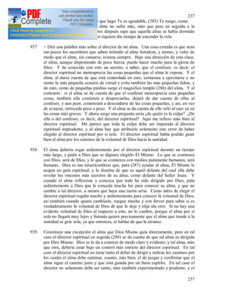 237
237
al Señor: Oh Jesús, si todo lo que hago Te es agradable, (285) Te ruego, como
una prueba de esto, que esa alma no sufra más, sino que pase en seguida a la
felicidad eterna. Pocos minutos después supe que aquella alma se había dormido
tan serena y rápidamente que ni siquiera dio tiempo de encender la vela.
937 + Diré una palabra más sobre el director de mi alma. Una cosa extraña es que sean
tan pocos los sacerdotes que saben infundir al alma fortaleza, y ánimo, y valor de
modo que el alma, sin cansarse, avanza siempre. Bajo una dirección de esta clase,
el alma, aunque disponiendo de poca fuerza, puede hacer mucho para la gloria de
Dios. Y he conocido con esto un secreto, a saber, que el confesor, es decir, el
director espiritual no menosprecia las cosas pequeñas que el alma le expone. Y el
alma, al darse cuenta de que está controlada en esto, comienza a ejercitarse y no
omite la más pequeña ocasión de virtud y evita también las más pequeñas faltas, y
de esto, como de pequeñas piedras surge el magnifico templo (286) del alma. Y al
contrario: si el alma se da cuenta de que el confesor menosprecia esas pequeñas
cosas, también ella comienza a despreciarlas, dejará de dar cuenta de ellas al
confesor, y aun peor, comenzará a descuidarse de las cosas pequeñas, y así, en vez
de avanzar, retrocede poco a poco. Y el alma se da cuenta de ello sólo al caer ya en
las cosas más graves. Y ahora surge una pregunta seria ¿de quién es la culpa? ¿De
ella o del confesor, es decir, del director espiritual? Aquí me refiero más bien al
director espiritual. Me parece que toda la culpa debe ser imputada al director
espiritual imprudente; y al alma hay que atribuirle solamente este error de haber
elegido al director espiritual por sí sola. El director espiritual había podido guiar
bien al alma por los caminos de la voluntad de Dios hacia la santidad.
938 El alma debería rogar ardientemente por el director espiritual durante un tiempo
más largo, y pedir a Dios que se dignara elegirlo Él Mismo. Lo que se comienza
con Dios, será de Dios, y lo que se comienza con medios puramente humanos, será
humano. Dios es tan misericordioso que, para (287) ayudar al alma, Él Mismo le
asigna un guía espiritual, y la ilumina de que es aquél delante del cual ella debe
revelar los rincones más secretos de su alma, como delante del Señor Jesús. Y
cuando el alma reflexione y conozca que todo ha sido dirigido por Dios, pida
ardientemente a Dios que le conceda mucha luz para conocer su alma, y que no
cambie a tal director, a menos que haya una razón seria. Como antes de elegir el
director espiritual rogaba mucho y ardientemente para conocer la voluntad de Dios,
así también cuando quiera cambiarlo, ruegue mucho y con fervor para saber si es
verdaderamente la voluntad de Dios de que lo deje y elija ala otro. Si no hay una
evidente voluntad de Dios al respecto a esto, no lo cambie, porque el alma por sí
sola no llegará muy lejos y Satanás quiere precisamente que el alma que tiende a la
santidad se guíe sola, ya que entonces, ni hablar de que la alcance.
939 Constituye una excepción el alma que Dios Mismo guía directamente, pero en tal
caso el director espiritual en seguida (288) se da cuenta de que tal alma es dirigida
por Dios Mismo. Dios se lo da a conocer de modo claro y evidente; y tal alma, más
que otra, debería estar bajo un control más estricto del director espiritual. En tal
caso el director espiritual no tiene tanto el deber de dirigir e indicar los caminos por
los cuales el alma debe caminar, cuanto, más bien, el de juzgar y confirmar que el
alma sigue el camino justo y que está guiada por un buen espíritu. En tal caso el
director no solamente debe ser santo, sino también experimentado y prudente, y el
 