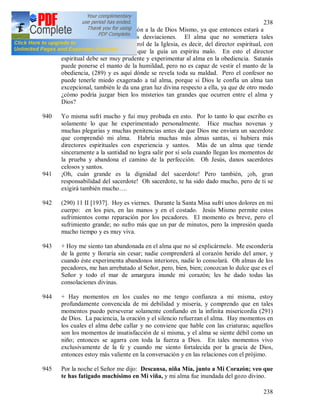 238
238
alma debe anteponer su opinión a la de Dios Mismo, ya que entonces estará a
salvo de las ilusiones y las desviaciones. El alma que no sometiera tales
inspiraciones al riguroso control de la Iglesia, es decir, del director espiritual, con
eso mismo daría a conocer que la guía un espíritu malo. En esto el director
espiritual debe ser muy prudente y experimentar al alma en la obediencia. Satanás
puede ponerse el manto de la humildad, pero no es capaz de vestir el manto de la
obediencia, (289) y es aquí dónde se revela toda su maldad. Pero el confesor no
puede tenerle miedo exagerado a tal alma, porque si Dios le confía un alma tan
excepcional, también le da una gran luz divina respecto a ella, ya que de otro modo
¿cómo podría juzgar bien los misterios tan grandes que ocurren entre el alma y
Dios?
940 Yo misma sufrí mucho y fui muy probada en esto. Por lo tanto lo que escribo es
solamente lo que he experimentado personalmente. Hice muchas novenas y
muchas plegarias y muchas penitencias antes de que Dios me enviara un sacerdote
que comprendió mi alma. Habría muchas más almas santas, si hubiera más
directores espirituales con experiencia y santos. Más de un alma que tiende
sinceramente a la santidad no logra salir por sí sola cuando llegan los momentos de
la prueba y abandona el camino de la perfección. Oh Jesús, danos sacerdotes
celosos y santos.
941 ¡Oh, cuán grande es la dignidad del sacerdote! Pero también, ¡oh, gran
responsabilidad del sacerdote! Oh sacerdote, te ha sido dado mucho, pero de ti se
exigirá también mucho….
942 (290) 11 II [1937]. Hoy es viernes. Durante la Santa Misa sufrí unos dolores en mi
cuerpo: en los pies, en las manos y en el costado. Jesús Mismo permite estos
sufrimientos como reparación por los pecadores. El momento es breve, pero el
sufrimiento grande; no sufro más que un par de minutos, pero la impresión queda
mucho tiempo y es muy viva.
943 + Hoy me siento tan abandonada en el alma que no sé explicármelo. Me escondería
de la gente y lloraría sin cesar; nadie comprenderá al corazón herido del amor, y
cuando éste experimenta abandonos interiores, nadie lo consolará. Oh almas de los
pecadores, me han arrebatado al Señor, pero, bien, bien; conozcan lo dulce que es el
Señor y todo el mar de amargura inunde mi corazón; les he dado todas las
consolaciones divinas.
944 + Hay momentos en los cuales no me tengo confianza a mi misma, estoy
profundamente convencida de mi debilidad y miseria, y comprendo que en tales
momentos puedo perseverar solamente confiando en la infinita misericordia (291)
de Dios. La paciencia, la oración y el silencio refuerzan el alma. Hay momentos en
los cuales el alma debe callar y no conviene que hable con las criaturas; aquellos
son los momentos de insatisfacción de sí misma, y el alma se siente débil como un
niño; entonces se agarra con toda la fuerza a Dios. En tales momentos vivo
exclusivamente de la fe y cuando me siento fortalecida por la gracia de Dios,
entonces estoy más valiente en la conversación y en las relaciones con el prójimo.
945 Por la noche el Señor me dijo: Descansa, niña Mía, junto a Mi Corazón; veo que
te has fatigado muchísimo en Mi viña, y mi alma fue inundada del gozo divino.
 
