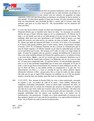 239
239
946 12 II [1937]. Hoy la presencia de Dios me penetra totalmente como un rayo de sol.
El anhelo de mi alma por Dios es tan grande que en cada momento me produce un
desmayo. Siento que el Amor eterno toca mi corazón, mi pequeñez no logra
soportarlo, (292) sino que me produce un desmayo; no obstante la fuerza interior es
muy grande. El alma desea igualar el Amor que la ama. En tales momentos el alma
tiene un conocimiento muy profundo de Dios y cuanto más lo conoce, tanto más
ardiente, más puro es su amor hacia Él. Oh, inconcebibles son los misterios del
alma con Dios.
947 A veces hay horas enteras cuando mi alma está sumergida en el asombro viendo la
Majestad infinita que se humilla tanto hacia mi alma. Es incesante mi asombro
interior de que el Señor Altísimo tenga en mí su complacencia y Él Mismo me lo
diga; y yo me hundo aun más en mi nada porque sé lo que soy por mi misma. Sin
embargo, debo decir que amo igualmente a mi Creador hasta la locura, con cada
latido del corazón, con cada nervio; sin saberlo, mi alma se hunde, se hunde…. en
Él. Siento que nada me separará del Señor, ni el cielo, ni la tierra, ni la actualidad,
ni el futuro, todo puede cambiar, pero el amor nunca, nunca, él permanece siempre
el mismo. (293) Él, el Soberano Inmortal, me da a conocer su voluntad para que lo
ame de modo singular y Él Mismo infunde en mi alma la capacidad para tal amor
con el cual desea que lo ame. Me sumerjo en Él cada vez más y no tengo miedo de
nada. El amor ha ocupado todo mi corazón y aunque me hablaran de la justicia de
Dios y de cómo tiemblan delante de Él hasta los espíritus puros y se cubren el rostro
y sin cesar dicen: Santo, y que de eso resulta que mis relaciones familiares con el
Señor es una falta de respeto para su honor y su Majestad, ¡oh, no, no y una vez más
no! El amor puro comprende todo. El máximo horror y la más profunda adoración,
pero es en la más profunda tranquilidad que el alma está sumergida en Él por el
amor y todo lo que dicen exteriormente las criaturas no tiene influencia en ella. Lo
que le dicen de Dios, es una pálida sombra en comparación a lo que ella vive
interiormente con Dios y a veces se extraña de que las almas admiren alguna
afirmación referente a Dios: porque para ella es el pan de todos los días, porque
ella sabe que lo que se logra (294) expresar con palabras, no es al fin tan grande;
acepta y escucha todo con respeto, pero ella tiene su vida particular en Dios.
948 13 II [1937]. Hoy, durante la Pasión [286], he visto a Jesús martirizado, coronado
de espinas y con un pedazo de caña en la mano. Jesús callaba, mientras los
soldadotes rivalizaban torturándolo. Jesús no decía nada, solamente me miró; en
aquella mirada sentí su tortura tan tremenda que nosotros no tenemos ni siquiera
una idea de lo que Jesús sufrió por nosotros antes de la crucifixión. Mi alma está
llena de dolor y de nostalgia: sentí en el alma un gran odio por el pecado, y la más
pequeña infidelidad mía me parece una montaña alta y la reparo con la
mortificación y las penitencias. Cuando veo a Jesús martirizado, el corazón se me
hace pedazos; pienso en lo que será de los pecadores si no aprovechan la Pasión de
Jesús. En su Pasión veo todo el mar de la misericordia.
+
949 (295) JMJ
12 II 1937
 