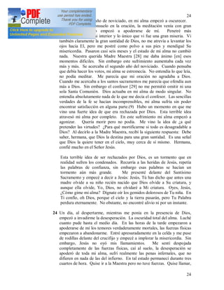 24
24
23 Al final del primer año de noviciado, en mi alma empezó a oscurecer.
No sentía ningún consuelo en la oración, la meditación venía con gran
esfuerzo, el miedo empezó a apoderarse de mí. Penetré más
profundamente en mi interior y lo único que vi fue una gran miseria. Vi
también claramente la gran santidad de Dios, no me atrevía a levantar los
ojos hacia El, pero me postré como polvo a sus pies y mendigué Su
misericordia. Pasaron casi seis meses y el estado de mi alma no cambió
nada. Nuestra querida Madre Maestra [28] me daba ánimo [en] esos
momentos difíciles. Sin embargo este sufrimiento aumentaba cada vez
más y más. Se acercaba el segundo año del noviciado. Cuando pensaba
que debía hacer los votos, mi alma se estremecía. No entendía lo que leía,
no podía meditar. Me parecía que mi oración no agradaba a Dios.
Cuando me acercaba a los santos sacramentos me parecía que ofendía aun
más a Dios. Sin embargo el confesor [29] no me permitió omitir ni una
sola Santa Comunión. Dios actuaba en mi alma de modo singular. No
entendía absolutamente nada de lo que me decía el confesor. Las sencillas
verdades de la fe se hacían incomprensibles, mi alma sufría sin poder
encontrar satisfacción en alguna parte.(9) Hubo un momento en que me
vino una fuerte idea de que era rechazada por Dios. Esta terrible idea
atravesó mi alma por completo. En este sufrimiento mi alma empezó a
agonizar. Quería morir pero no podía. Me vino la idea de ¿a qué
pretender las virtudes? ¿Para qué mortificarme si todo es desagradable a
Dios? Al decirlo a la Madre Maestra, recibí la siguiente respuesta: Debe
saber, hermana, que Dios la destina para una gran santidad. Es una señal
que Dios la quiere tener en el cielo, muy cerca de sí mismo. Hermana,
confié mucho en el Señor Jesús.
Esta terrible idea de ser rechazados por Dios, es un tormento que en
realidad sufren los condenados. Recurría a las heridas de Jesús, repetía
las palabras de confianza, sin embargo esas palabras se hacían un
tormento aún más grande. Me presenté delante del Santísimo
Sacramento y empecé a decir a Jesús: Jesús, Tú has dicho que antes una
madre olvide a su niño recién nacido que Dios olvide a Su criatura, y
aunque ella olvide, Yo, Dios, no olvidaré a Mi criatura. Oyes, Jesús,
¿Cómo gime mi alma? Dígnate oír los gemidos dolorosos de Tu niña. En
Ti confío, oh Dios, porque el cielo y la tierra pasarán, pero Tu Palabra
perdura eternamente. No obstante, no encontré alivio ni por un instante.
24 Un día, al despertarme, mientras me ponía en la presencia de Dios,
empezó a invadirme la desesperación. La oscuridad total del alma. Luché
cuanto pude hasta el medio día. En las horas de la tarde empezaron a
apoderarse de mí los temores verdaderamente mortales, las fuerzas físicas
empezaron a abandonarme. Entré apresuradamente en la celda y me puse
de rodillas delante del crucifijo y empecé a implorar la misericordia. Sin
embargo, Jesús no oyó mis llamamientos. Me sentí despojada
completamente de las fuerzas físicas, caí al suelo, la desesperación se
apoderó de toda mi alma, sufrí realmente las penas infernales, que no
difieren en nada de las del infierno. En tal estado permanecí durante tres
cuartos de hora. Quise ir a la Maestra pero no tuve fuerzas. Quise llamar,
 