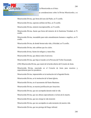 240
240
+ El Amor de Dios es la flor y la Misericordia es el fruto.
Que el alma que duda lea estas consideraciones sobre la Divina Misericordia y se
haga confiada [287].
Misericordia Divina, que brota del seno del Padre, en Ti confío.
Misericordia Divina, supremo atributo de Dios, en Ti confío.
Misericordia Divina, misterio incomprensible, en Ti confío.
Misericordia Divina, fuente que brota del misterio de la Santísima Trinidad, en Ti
confío.
Misericordia Divina, insondable para todo entendimiento humano o angélico, en Ti
confío.
Misericordia Divina, de donde brotan toda vida y felicidad, en Ti confío.
Misericordia Divina, más sublime que los cielos.
Misericordia divina, fuente de milagros y maravillas.
Misericordia Divina, que abarca todo el universo.
Misericordia Divina, que baja al mundo en la Persona del Verbo Encarnado.
(296) Misericordia Divina, que manó de la herida abierta del Corazón de Jesús.
Misericordia Divina, encerrada en el Corazón de Jesús para nosotros y
especialmente para los pecadores.
Misericordia Divina, impenetrable en la institución de la Sagrada Hostia.
Misericordia Divina, en la institución de la Santa Iglesia.
Misericordia Divina, en el sacramento del Santo Bautismo.
Misericordia Divina, en nuestra justificación por Jesucristo.
Misericordia Divina, que nos acompaña durante toda la vida.
Misericordia Divina, que nos abraza especialmente a la hora de la muerte.
Misericordia Divina, que nos otorga la vida inmortal.
Misericordia Divina, que nos acompaña en cada momento de nuestra vida.
Misericordia Divina, que nos protege del fuego infernal.
 
