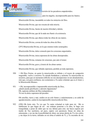 241
241
Misericordia Divina, en la conversión de los pecadores empedernidos.
Misericordia Divina, asombro para los ángeles, incomprensible para los Santos.
Misericordia Divina, insondable en todos los misterios de Dios.
Misericordia Divina, que nos rescata de toda miseria.
Misericordia Divina, fuente de nuestra felicidad y deleite.
Misericordia Divina, que de la nada nos llamó a la existencia.
Misericordia Divina, que abarca todas las obras de sus manos.
Misericordia Divina, corona de todas las obras de Dios.
(297) Misericordia Divina, en la que estamos todos sumergidos.
Misericordia Divina, dulce consuelo para los corazones angustiados.
Misericordia Divina, única esperanza de las almas desesperadas.
Misericordia Divina, remanso de corazones, paz ante el temor.
Misericordia Divina, gozo y éxtasis de las almas santas.
Misericordia Divina, que infunde esperanza, perdida ya toda esperanza.
950 + Oh Dios Eterno, en quien la misericordia es infinita y el tesoro de compasión
inagotable, vuelve a nosotros Tu mirada bondadosa y aumenta Tu misericordia en
nosotros, para que en momentos difíciles no nos desesperemos ni nos desalentemos,
sino que, con gran confianza, nos sometamos a Tu santa voluntad, que es el Amor y
la Misericordia Mismos.
951 + Oh, incomprensible e impenetrable misericordia de Dios,
¿Quién puede glorificarte y adorarte dignamente?
Oh, supremo atributo de Dios todopoderoso,
Tú eres la dulce esperanza del pecador.
Oh estrellas, tierra y mar, unidos en un solo himno y unánimemente y en señal de
agradecimiento, canten la incomprensible misericordia de Dios.
952 (298) Oh Jesús mío, Tu ves que Tu santa voluntad es todo para mi. Me es
indiferente lo que hagas de mi: me ordenas ponerme a la obra, lo hago con
tranquilidad, a pesar de saber que no soy idónea para esto; me haces esperar por
medio de Tus sustitutos, así pues, espero con paciencia; llenas mi alma de
entusiasmo, y no me das la posibilidad de obrar; me atraes detrás de Ti a los cielos,
y me dejas en la tierra; infundes en mi alma el anhelo de Ti, y Te escondes de mi.
 