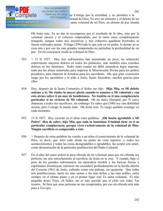 242
242
Muero por el deseo de unirme Contigo por la eternidad, y no permites a la
muerte acercarse a mí. Oh voluntad de Dios, Tu eres mi alimento y el deleite de mi
alma; cuando me someto a la santa voluntad de mi Dios, un abismo de paz inunda
mi alma.
Oh Jesús mío, Tu no das la recompensa por el resultado de la obra, sino por la
voluntad sincera y el esfuerzo emprendido; por lo tanto estoy completamente
tranquila, aunque todas mis iniciativas y mis esfuerzos quedaran frustrados ni
fueran realizados jamás. Si hago (299) todo lo que está en mi poder, lo demás no es
cosa mía y por eso las más grandes tempestades no perturban la profundidad de mi
paz. En mi conciencia reside la voluntad de Dios.
953 + 15 II 1937. Hoy mis sufrimientos han aumentado un poco, no solamente
experimento mayores dolores en todos los pulmones, sino también unos extraños
dolores en los intestinos. Sufro tanto cuanto mi débil naturaleza logra soportar,
todo por las almas inmortales para impetrar la Misericordia Divina para los pobres
pecadores, para impetrar la fortaleza para los sacerdotes. Oh, qué gran veneración
tengo por los sacerdotes y le pido a Jesús, Sumo Sacerdote, muchas gracias para
ellos.
954 Hoy, después de la Santa Comunión el Señor me dijo: Hija Mía, es Mi deleite
unirme a ti; Me rindes la mayor gloria cuando te sometes a Mi voluntad y con
esto atraes sobre ti un mar de bendiciones. No tendría en ti una complacencia
particular si no vivieras de Mi voluntad. Oh mi dulce Huésped, por Ti estoy
dispuesta a todos los sacrificios, sin embargo Tu sabes que (300) soy una debilidad
misma, pero Contigo lo puedo todo. Oh Jesús mío, Te ruego quédate conmigo en
cada momento.
955 15 II 1937. Hoy escuché en el alma estas palabras: ¡Oh hostia agradable a Mi
Padre! Has de saber, hija Mía, que toda la Santísima Trinidad tiene en ti su
particular complacencia, porque vives exclusivamente de la voluntad de Dios.
Ningún sacrificio es comparable a éste.
956 + Después de estas palabras ha venido a mi alma el conocimiento de la voluntad de
Dios, es decir, que miro todo desde un punto de vista superior, y todos los
acontecimientos y todas las cosas desagradables o agradables, las acepto con amor,
como demostración de la particular predilección del Padre Celestial.
957 En el altar del amor arderá la pura ofrenda de mi voluntad; para que mi ofrenda sea
perfecta, me uno estrechamente al sacrificio de Jesús en la cruz. Y cuando, bajo el
peso de los grandes sufrimientos, mi naturaleza tiemble y las fuerzas físicas y
espirituales disminuyan, entonces me esconderé profundamente en la herida abierta
del Corazón (301) de Jesús, callando como una paloma, sin quejarme. Que todas
mis predilecciones, hasta las más santas y las más bellas y las más nobles, estén
siempre en el último plano y en el primer lugar esté Tu santa voluntad. El más
pequeño deseo Tuyo, oh Señor, me es más querido que el cielo con todos Tus
tesoros. Sé bien que unas personas no me comprenden, por eso mi ofrenda será más
pura a Tus ojos.
 