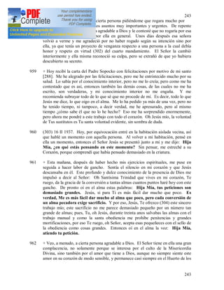 243
243
958 Hace algunos días vino a mi cierta persona pidiéndome que rogara mucho por
su intención, porque tenía unos asuntos muy importantes y urgentes. De repente
sentí en el alma que eso no era agradable a Dios y le contesté que no rogaría por esa
intención, pero que rogaría por ella en general. Unos días después esa señora
volvió a verme y me agradeció por no haber rogado según su intención sino por
ella, ya que tenía un proyecto de venganza respecto a una persona a la cual debía
honor y respeto en virtud (302) del cuarto mandamiento. El Señor la cambió
interiormente y ella misma reconoció su culpa, pero se extrañó de que yo hubiera
descubierto su secreto.
959 + Hoy recibí la carta del Padre Sopocko con felicitaciones por motivo de mi santo
[288]. Me he alegrado por las felicitaciones, pero me he entristecido mucho por su
salud. Lo sabía por el conocimiento interior, pero no me lo creía; pero como me ha
contestado que es así, entonces también las demás cosas, de las cuales no me ha
escrito, son verdaderas, y mi conocimiento interior no me engaña. Y me
recomienda subrayar todo de lo que sé que no procede de mí. Es decir, todo lo que
Jesús me dice, lo que oigo en el alma. Me lo ha pedido ya más de una vez, pero no
he tenido tiempo, ni tampoco, a decir verdad, me he apresurado, pero al mismo
tiempo ¿cómo sabe él que no lo he hecho? Eso me ha sorprendido enormemente,
pero ahora me pondré a este trabajo con todo el corazón. Oh Jesús mío, la voluntad
de Tus sustitutos es Tu santa voluntad evidente, sin sombra de duda.
960 (303) 16 II 1937. Hoy, por equivocación entré en la habitación aislada vecina, así
que hablé un momento con aquella persona. Al volver a mi habitación, pensé en
ella un momento, entonces el Señor Jesús se presentó junto a mi y me dijo: Hija
Mía, ¿en qué estás pensando en este momento? Sin pensar, me estreché a su
Corazón, porque comprendí que había pensado demasiado en la criatura.
961 + Esta mañana, después de haber hecho mis ejercicios espirituales, me puse en
seguida a hacer labor de gancho. Sentía el silencio en mi corazón y que Jesús
descansaba en él. Este profundo y dulce conocimiento de la presencia de Dios me
impulsó a decir al Señor: Oh Santísima Trinidad que vives en mi corazón, Te
ruego, da la gracia de la conversión a tantas almas cuantos puntos haré hoy con este
gancho. De pronto oí en el alma estas palabras: Hija Mía, tus peticiones son
demasiado grandes. Jesús, si para Ti es más fácil dar mucho que poco. Es
verdad, Me es más fácil dar mucho al alma que poco, pero cada conversión de
un alma pecadora exige sacrificio. Y por eso, Jesús, Te ofrezco (304) este sincero
trabajo mío; este sacrificio no me parece demasiado pequeño por un número tan
grande de almas; pues, Tu, oh Jesús, durante treinta anos salvabas las almas con el
trabajo manual y como la santa obediencia me prohíbe penitencias y grandes
mortificaciones, por eso Te ruego, oh Señor, acepta esas pequeñeces con el sello de
la obediencia como cosas grandes. Entonces oí en el alma la voz: Hija Mía,
atiendo tu petición.
962 + Veo, a menudo, a cierta persona agradable a Dios. El Señor tiene en ella una gran
complacencia, no solamente porque se interesa por el culto de la Misericordia
Divina, sino también por el amor que tiene a Dios, aunque no siempre siente este
amor en su corazón de modo sensible, y permanece casi siempre en el Huerto de los
 