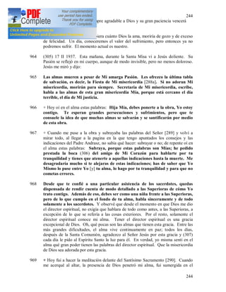 244
244
Olivos. Sin embargo, es siempre agradable a Dios y su gran paciencia vencerá
todas las adversidades.
963 + Oh, si el alma que sufre supiera cuánto Dios la ama, moriría de gozo y de exceso
de felicidad. Un día, conoceremos el valor del sufrimiento, pero entonces ya no
podremos sufrir. El momento actual es nuestro.
964 (305) 17 II 1937. Esta mañana, durante la Santa Misa vi a Jesús doliente. Su
Pasión se reflejó en mi cuerpo, aunque de modo invisible, pero no menos doloroso.
Jesús me miró y dijo:
965 Las almas mueren a pesar de Mi amarga Pasión. Les ofrezco la última tabla
de salvación, es decir, la Fiesta de Mi misericordia [288a]. Si no adoran Mi
misericordia, morirán para siempre. Secretaria de Mi misericordia, escribe,
habla a las almas de esta gran misericordia Mía, porque está cercano el día
terrible, el día de Mi justicia.
966 + Hoy oí en el alma estas palabras: Hija Mía, debes ponerte a la obra, Yo estoy
contigo. Te esperan grandes persecuciones y sufrimientos, pero que te
consuele la idea de que muchas almas se salvarán y se santificarán por medio
de esta obra.
967 + Cuando me puse a la obra y subrayaba las palabras del Señor [289] y volví a
mirar todo, al llegar a la pagina en la que tengo apuntados los consejos y las
indicaciones del Padre Andrasz, no sabia qué hacer: subrayar o no; de repente oí en
el alma estas palabras: Subraya, porque estas palabras son Mías; he pedido
prestada la boca (306) del amigo de Mi Corazón para hablarte por tu
tranquilidad y tienes que atenerte a aquellas indicaciones hasta la muerte. Me
desagradaría mucho si te alejaras de estas indicaciones; has de saber que Yo
Mismo lo puse entre Yo [y] tu alma, lo hago por tu tranquilidad y para que no
cometas errores.
968 Desde que te confié a una particular asistencia de los sacerdotes, quedas
dispensada de rendir cuenta de modo detallado a las Superioras de cómo Yo
trato contigo. Además de eso, debes ser como una niña frente a las Superioras,
pero de lo que cumplo en el fondo de tu alma, habla sinceramente y de todo
solamente a los sacerdotes. Y observé que desde el momento en que Dios me dio
el director espiritual, no exigía que hablara de todo como antes, a las Superioras, a
excepción de lo que se refería a las cosas exteriores. Por el resto, solamente el
director espiritual conoce mi alma. Tener el director espiritual es una gracia
excepcional de Dios. Oh, qué pocas son las almas que tienen esta gracia. Entre las
más grandes dificultades, el alma vive continuamente en paz; todos los días,
después de la Santa Comunión, agradezco al Señor Jesús por esta gracia y (307)
cada día le pido al Espíritu Santo la luz para él. En verdad, yo misma sentí en el
alma qué gran poder tienen las palabras del director espiritual. Que la misericordia
de Dios sea adorada por esta gracia.
969 + Hoy fui a hacer la meditación delante del Santísimo Sacramento [290]. Cuando
me acerqué al altar, la presencia de Dios penetró mi alma, fui sumergida en el
 