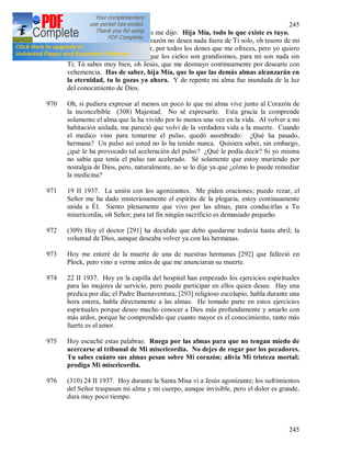 245
245
océano de su divinidad y Jesús me dijo: Hija Mía, todo lo que existe es tuyo.
Y le contesté al Señor: Mi corazón no desea nada fuera de Ti solo, oh tesoro de mi
corazón. Te agradezco, Señor, por todos los dones que me ofreces, pero yo quiero
solamente Tu Corazón. Aunque los cielos son grandísimos, para mi son nada sin
Ti; Tú sabes muy bien, oh Jesús, que me desmayo continuamente por desearte con
vehemencia. Has de saber, hija Mía, que lo que las demás almas alcanzarán en
la eternidad, tu lo gozas ya ahora. Y de repente mi alma fue inundada de la luz
del conocimiento de Dios.
970 Oh, si pudiera expresar al menos un poco lo que mi alma vive junto al Corazón de
la inconcebible (308) Majestad. No sé expresarlo. Esta gracia la comprende
solamente el alma que la ha vivido por lo menos una vez en la vida. Al volver a mi
habitación aislada, me pareció que volví de la verdadera vida a la muerte. Cuando
el medico vino para tomarme el pulso, quedó asombrado: ¿Qué ha pasado,
hermana? Un pulso así usted no lo ha tenido nunca. Quisiera saber, sin embargo,
¿qué le ha provocado tal aceleración del pulso? ¿Qué le podía decir? Si yo misma
no sabía que tenía el pulso tan acelerado. Sé solamente que estoy muriendo por
nostalgia de Dios, pero, naturalmente, no se lo dije ya que ¿cómo lo puede remediar
la medicina?
971 19 II 1937. La unión con los agonizantes. Me piden oraciones; puedo rezar, el
Señor me ha dado misteriosamente el espíritu de la plegaria, estoy continuamente
unida a Él. Siento plenamente que vivo por las almas, para conducirlas a Tu
misericordia, oh Señor; para tal fin ningún sacrificio es demasiado pequeño.
972 (309) Hoy el doctor [291] ha decidido que debo quedarme todavía hasta abril; la
voluntad de Dios, aunque deseaba volver ya con las hermanas.
973 Hoy me enteré de la muerte de una de nuestras hermanas [292] que falleció en
Plock, pero vino a verme antes de que me anunciaran su muerte.
974 22 II 1937. Hoy en la capilla del hospital han empezado los ejercicios espirituales
para las mujeres de servicio, pero puede participar en ellos quien desee. Hay una
predica por día; el Padre Buenaventura, [293] religioso escolapio, habla durante una
hora entera, habla directamente a las almas. He tomado parte en estos ejercicios
espirituales porque deseo mucho conocer a Dios más profundamente y amarlo con
más ardor, porque he comprendido que cuanto mayor es el conocimiento, tanto más
fuerte es el amor.
975 Hoy escuché estas palabras: Ruega por las almas para que no tengan miedo de
acercarse al tribunal de Mi misericordia. No dejes de rogar por los pecadores.
Tu sabes cuánto sus almas pesan sobre Mi corazón; alivia Mi tristeza mortal;
prodiga Mi misericordia.
976 (310) 24 II 1937. Hoy durante la Santa Misa vi a Jesús agonizante; los sufrimientos
del Señor traspasan mi alma y mi cuerpo, aunque invisible, pero el dolor es grande,
dura muy poco tiempo.
 