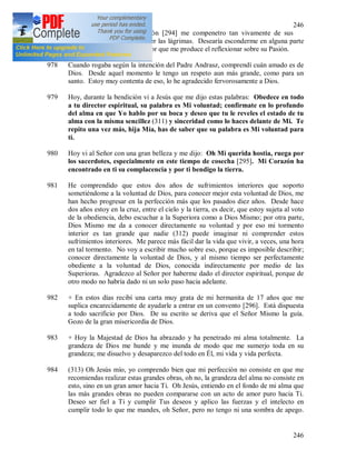 246
246
977 Durante el canto de la Pasión [294] me compenetro tan vivamente de sus
tormentos que no logro retener las lágrimas. Desearía esconderme en alguna parte
para dar libre desahogo al dolor que me produce el reflexionar sobre su Pasión.
978 Cuando rogaba según la intención del Padre Andrasz, comprendí cuán amado es de
Dios. Desde aquel momento le tengo un respeto aun más grande, como para un
santo. Estoy muy contenta de eso, lo he agradecido fervorosamente a Dios.
979 Hoy, durante la bendición vi a Jesús que me dijo estas palabras: Obedece en todo
a tu director espiritual, su palabra es Mi voluntad; confírmate en lo profundo
del alma en que Yo hablo por su boca y deseo que tu le reveles el estado de tu
alma con la misma sencillez (311) y sinceridad como lo haces delante de Mi. Te
repito una vez más, hija Mía, has de saber que su palabra es Mi voluntad para
ti.
980 Hoy vi al Señor con una gran belleza y me dijo: Oh Mi querida hostia, ruega por
los sacerdotes, especialmente en este tiempo de cosecha [295]. Mi Corazón ha
encontrado en ti su complacencia y por ti bendigo la tierra.
981 He comprendido que estos dos años de sufrimientos interiores que soporto
sometiéndome a la voluntad de Dios, para conocer mejor esta voluntad de Dios, me
han hecho progresar en la perfección más que los pasados diez años. Desde hace
dos años estoy en la cruz, entre el cielo y la tierra, es decir, que estoy sujeta al voto
de la obediencia, debo escuchar a la Superiora como a Dios Mismo; por otra parte,
Dios Mismo me da a conocer directamente su voluntad y por eso mi tormento
interior es tan grande que nadie (312) puede imaginar ni comprender estos
sufrimientos interiores. Me parece más fácil dar la vida que vivir, a veces, una hora
en tal tormento. No voy a escribir mucho sobre eso, porque es imposible describir;
conocer directamente la voluntad de Dios, y al mismo tiempo ser perfectamente
obediente a la voluntad de Dios, conocida indirectamente por medio de las
Superioras. Agradezco al Señor por haberme dado el director espiritual, porque de
otro modo no habría dado ni un solo paso hacia adelante.
982 + En estos días recibí una carta muy grata de mi hermanita de 17 años que me
suplica encarecidamente de ayudarle a entrar en un convento [296]. Está dispuesta
a todo sacrificio por Dios. De su escrito se deriva que el Señor Mismo la guía.
Gozo de la gran misericordia de Dios.
983 + Hoy la Majestad de Dios ha abrazado y ha penetrado mi alma totalmente. La
grandeza de Dios me hunde y me inunda de modo que me sumerjo toda en su
grandeza; me disuelvo y desaparezco del todo en Él, mi vida y vida perfecta.
984 (313) Oh Jesús mío, yo comprendo bien que mi perfección no consiste en que me
recomiendas realizar estas grandes obras, oh no, la grandeza del alma no consiste en
esto, sino en un gran amor hacia Ti. Oh Jesús, entiendo en el fondo de mi alma que
las más grandes obras no pueden compararse con un acto de amor puro hacia Ti.
Deseo ser fiel a Ti y cumplir Tus deseos y aplico las fuerzas y el intelecto en
cumplir todo lo que me mandes, oh Señor, pero no tengo ni una sombra de apego.
 