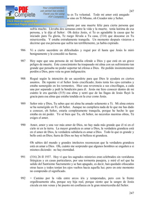247
247
Cumplo todo esto, porque ésta es Tu voluntad. Todo mi amor está anegado
completamente no en Tus obras sino en Ti Mismo, oh Creador mío y Señor.
985 25 II 1937. Rogué ardientemente por una muerte feliz para cierta persona que
sufría mucho. Llevaba dos semanas entre la vida y la muerte. tenía lastima de esa
persona, y le dije al Señor: Oh dulce Jesús, si Te es agradable la causa que he
iniciado para Tu gloria, Te ruego llévala a Tu casa, (314) que descanse en Tu
misericordia. Y estaba extrañamente tranquila. Un momento después vinieron a
decirme que esa persona que sufría tan terriblemente, ya había expirado.
986 Vi a cierto sacerdote en dificultades y rogué por él hasta que Jesús lo miró
benignamente y le concedió su fuerza.
987 Hoy supe que una persona de mi familia ofende a Dios y que está en un grave
peligro de muerte. Este conocimiento ha traspasado mi alma con un sufrimiento tan
grande que pensaba no poder soportar tal ofensa a Dios. He pedido insistentemente
perdón a Dios, pero veía su gran indignación.
988 Rogué según la intención de un sacerdote para que Dios le ayudara en ciertos
asuntos. De repente vi al Señor Jesús crucificado; Jesús tenía los ojos cerrados y
estaba sumergido en los tormentos. Hice una reverencia a sus cincollagas, a cada
una por separado y pedí la bendición para él. Jesús me hizo conocer dentro de mi
cuánto le era querida (315) esa alma y sentí que de las llagas de Jesús fluyó la
gracia para esa alma que estaba tendida en la cruz como Jesús.
989 Señor mío y Dios, Tu sabes que mi alma ha amado solamente a Ti. Mi alma entera
se ha sumergido en Ti, oh Señor. Aunque no cumpliera nada de lo que me has dado
a conocer, oh Señor, estaría completamente tranquila, porque he hecho lo que
estaba en mi poder. Yo sé bien que Tu, oh Señor, no necesitas nuestras obras, Tú
exiges el amor.
990 Amor, amor y una vez más amor de Dios, no hay nada más grande que él ni en el
cielo ni en la tierra. La mayor grandeza es amar a Dios, la verdadera grandeza está
en el amor de Dios, la verdadera sabiduría es amar a Dios. Todo lo que es grande y
bello está en Dios; fuera de Dios no hay ni belleza ni grandeza.
Oh sabios del mundo y grandes intelectos reconozcan que la verdadera grandeza
está en amar a Dios. Oh, cuánto me sorprendo que algunos hombres se engañen a si
mismos diciendo: no hay eternidad.
991 (316) 26 II 1937. Hoy vi que los sagrados misterios eran celebrados sin vestiduras
litúrgicas y en casas particulares, por una tormenta pasajera, y miré el sol que ha
salido del Santísimo Sacramento y se han apagado, es decir, han quedado ofuscadas
otras luces y todos tenían los ojos vueltos hacia aquella luz; pero en este momento
no comprendo el significado.
992 + Camino por la vida entre arcos iris y tempestades, pero con la frente
orgullosamente alta, porque soy hija real, porque siento que la sangre de Jesús
circula en mis venas y he puesto mi confianza en la gran misericordia del Señor.
 